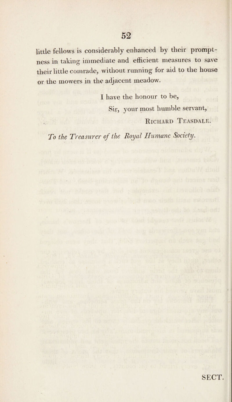 little fellows is considerably enhanced by their prompt- ness in taking immediate and efficient measures to save their little comrade, without running for aid to the house or the mowers in the adjacent meadow. I have the honour to be, Sir, your most humble servant, Richard Teasdale. To the Treasurer of the Royal Humane Society. SECT.