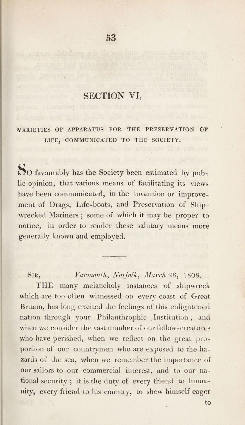 SECTION VI. •VARIETIES OF APPARATUS FOR THE PRESERVATION OF LIFE, COMMUNICATED TO THE SOCIETY. So favourably has the Society been estimated by pub¬ lic opinion, that various means of facilitating its views have been communicated, in the invention or improve¬ ment of Drags, Life-boats, and Preservation of Ship¬ wrecked Mariners ; some of which it may be proper to notice, in order to render these salutary means more generally known and employed. Sir, Yarmouth, Norfolk, March 2%, 1808. THE many melancholy instances of shipwreck which are too often witnessed on every coast of Great Britain, has long excited the feelings of this enlightened nation through your Philanthrophic . Listitutioo ; and when we consider the vast number of our fellow-creatures who have perished, when we redect on the great pro¬ portion of our countrymen who are exposed to the ha¬ zards of the sea, when we remember the importance of our sailors to our commercial interest, and to our na¬ tional security ; it is the duty of every friend to huma¬ nity, every friend to his country, to shew himself eager