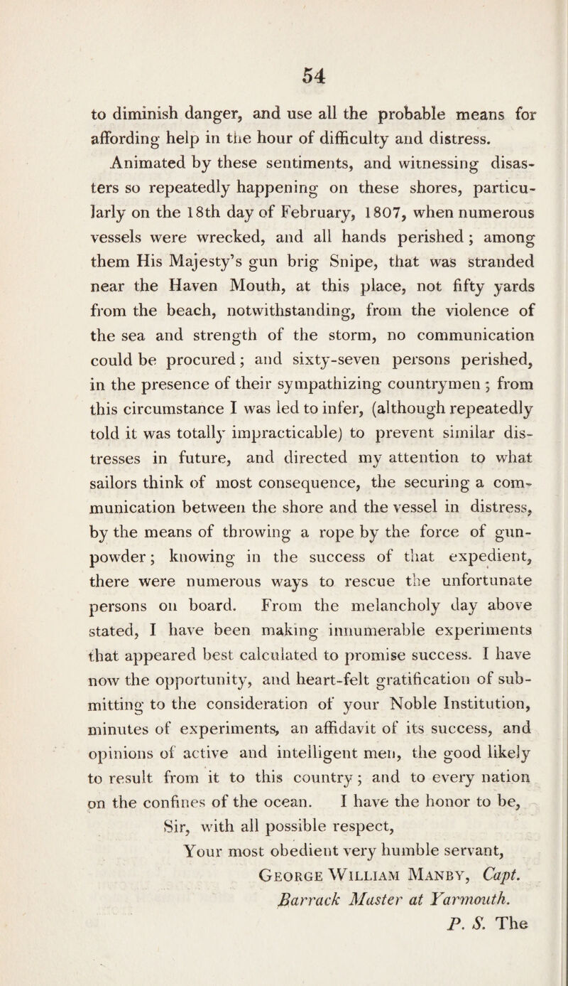 to diminish danger, and use all the probable means for affording help in tiie hour of difficulty and distress. Animated by these sentiments, and witnessing disas¬ ters so repeatedly happening on these shores, particu¬ larly on the 18th day of February, 1807, when numerous vessels were wrecked, and all hands perished; among them His Majesty’s gun brig Snipe, that was stranded near the Haven Mouth, at this place, not fifty yards from the beach, notwithstanding, from the violence of the sea and strength of the storm, no communication could be procured; and sixty-seven persons perished, in the presence of their sympathizing countrymen ; from this circumstance I was led to infer, (although repeatedly told it was totally impracticable) to prevent similar dis¬ tresses in future, and directed my attention to what sailors think of most consequence, the securing a com¬ munication between the shore and the vessel in distress, by the means of throwing a rope by the force of gun- pow’der; knowing in the success of that expedient, there were numerous ways to rescue the unfortunate persons on board. From the melancholy day above stated, I have been making innumerable experiments that appeared best calculated to promise success. I have now the opportunity, and heart-felt gratification of sub¬ mitting to the consideration of your Noble Institution, minutes of experiments, an affidavit of its success, and opinions of active and intelligent men, the good likely to result from it to this country; and to every nation on the confines of the ocean. I have the honor to be. Sir, with ail possible respect. Your most obedient very humble servant, George William Manby, Capt, Barrack Master at Yarmouth. P. S. The