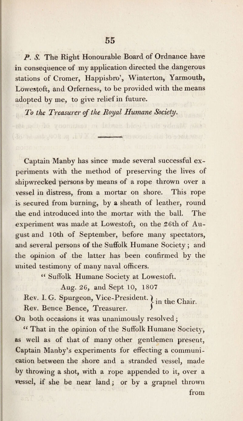 P. S, The Right Honourable Board of Ordnance have in consequence of my application directed the dangerous stations of Cromer, Happisbro’, Winterton, Yarmouth, Lowestoft, and Orferness, to be provided with the means adopted by me, to give relief in future. To the Treasurer of the Royal Humane Society. Captain Manby has since made several successful ex¬ periments with the method of preserving the lives of shipwrecked persons by means of a rope thrown over a vessel in distress, from a mortar on shore. This rope is secured from burning, by a sheath of leather, round the end introduced into the mortar with the ball. The experiment was made at Lowestoft, on the 26th of Au¬ gust and 10th of September, before many spectators, and several persons of the Suffolk Humane Society; and the opinion of the latter has been confirmed by the united testimony of many naval officers. “ Suffolk Humane Society at Lowestoft, Aug. 26, and Sept 10, 1807 Rev. I. G. Spurgeon, Vice-President. ) Chair Rev. Bence Bence, Treasurer. ) On both occasions it was unanimously resolved; “ That in the opinion of the Suffolk Humane Society, as well as of that of many other gentlemen present, Captain Manby’s experiments for effecting a communi¬ cation between the shore and a stranded vessel, made by throwing a shot, with a rope appended to it, over a vessel, if she be near land ; or by a grapnel thrown from
