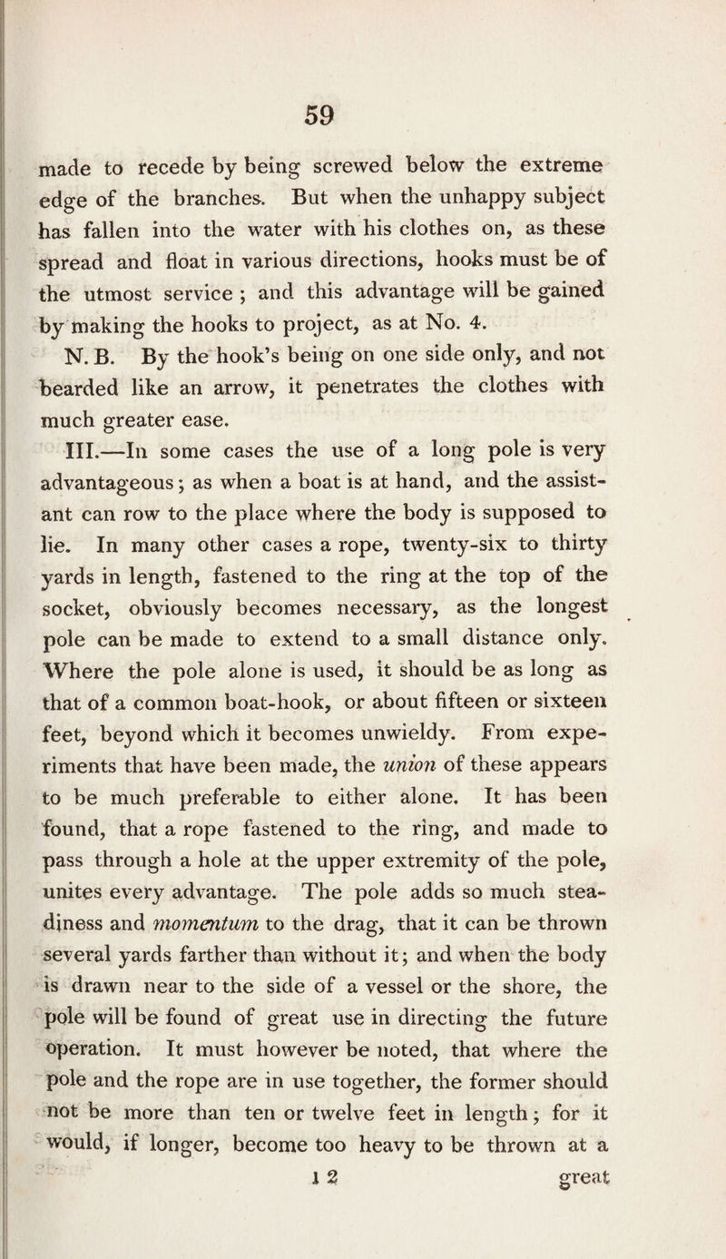 made to recede by being screwed below the extreme edge of the branches. But when the unhappy subject has fallen into the water with his clothes on, as these spread and float in various directions, hooks must be of the utmost service ; and this advantage will be gained by making the hooks to project, as at No. 4. N. B. By the hook’s being on one side only, and not bearded like an arrow, it penetrates the clothes with much greater ease. III.—In some cases the use of a long pole is very advantageous; as when a boat is at hand, and the assist¬ ant can row to the place where the body is supposed to lie. In many other cases a rope, twenty-six to thirty yards in length, fastened to the ring at the top of the socket, obviously becomes necessary, as the longest pole can be made to extend to a small distance only. Where the pole alone is used, it should be as long as that of a common boat-hook, or about fifteen or sixteen feet, beyond which it becomes unwieldy. From expe¬ riments that have been made, the union of these appears to be much preferable to either alone. It has been found, that a rope fastened to the ring, and made to pass through a hole at the upper extremity of the pole, unites every advantage. The pole adds so much stea¬ diness and momentum to the drag, that it can be thrown several yards farther than without it; and when the body is drawn near to the side of a vessel or the shore, the pole will be found of great use in directing the future operation. It must however be noted, that where the pole and the rope are in use together, the former should ^ not be more than ten or twelve feet in length; for it would, if longer, become too heavy to be thrown at a 1 % great