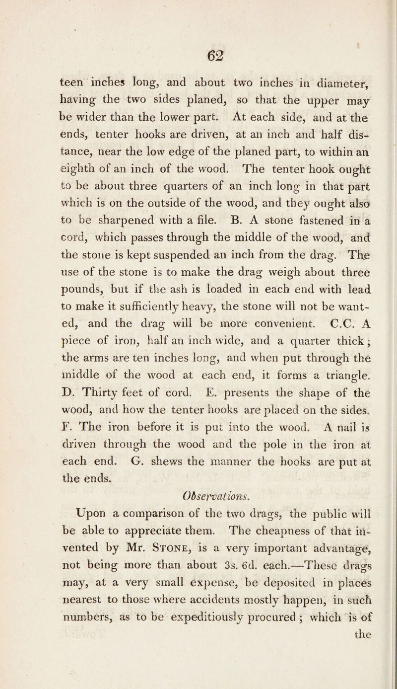 teen inches long, and about two inches in diameter, having the two sides planed, so that the upper may¬ be wider than the lower part. At each side, and at the ends, tenter hooks are driven, at an inch and half dis¬ tance, near the low edge of the planed part, to within an eighth of an inch of the wood. The tenter hook ought to be about three quarters of an inch long in that part which is on the outside of the wood, and they ought also to be sharpened with a file. B. A stone fastened in a cord, which passes through the middle of the wood, and the stone is kept suspended an inch from the drag. The use of the stone is to make the drag weigh about three pounds, but if the ash is loaded in each end with lead to make it sufficiently heavy, the stone will not be want¬ ed, and the drag will be more convenient. C.C. A piece of iron, half an inch wide, and a quarter thick; the arms are ten inches long, and when put through the middle of the wood at each end, it forms a triangle. D. Thirty feet of cord. E. presents the shape of the wood, and how the tenter hooks are placed on the sides. F. The iron before it is put into the wood. A nail is driven through the wood and the pole in the iron at each end. G. shews the manner the hooks are put at the ends. Observations. Upon a comparison of the two drags, the public will be able to appreciate them. The cheapness of that in¬ vented by Mr. Stone, is a very important advantage, not being more than about 3s. 6d. each.—These drags may, at a very small expense, be deposited in places nearest to those where accidents mostly happen, in such numbers, as to be expeditiously procured ; which is of the