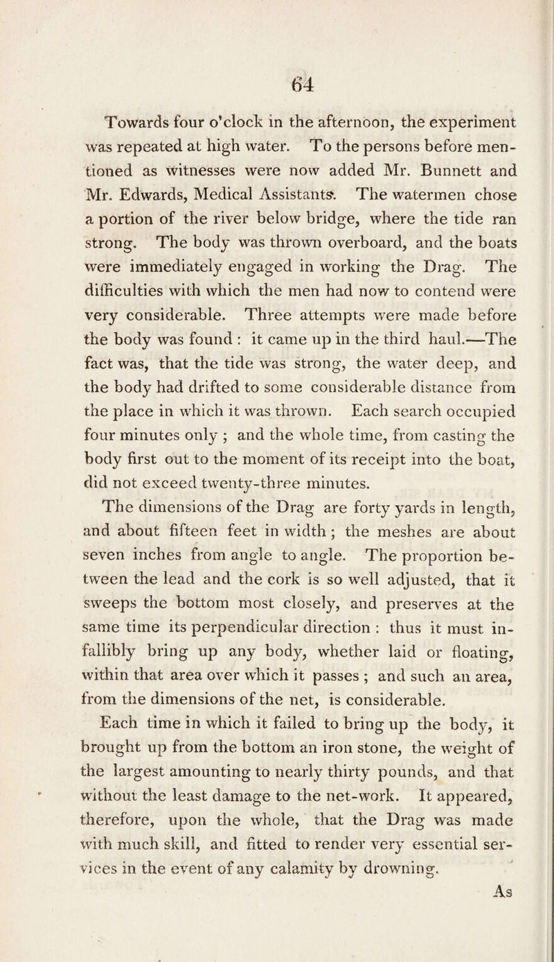 Towards four o’clock in the afternoon, the experiment was repeated at high water. To the persons before men¬ tioned as witnesses were now added Mr. Bunnett and Mr. Edwards, Medical Assistant?. The watermen chose a portion of the river below bridge, where the tide ran strong. The body was thrown overboard, and the boats were immediately engaged in working the Drag. The dilBculties with which the men had now to contend were very considerable. Three attempts were made before the body was found : it came up in the third haul.—The fact was, that the tide was strong, the water deep, and the body had drifted to some considerable distance from the place in which it was thrown. Each search occupied four minutes only ; and the whole time, from casting the body first out to the moment of its receipt into the boat, did not exceed twenty-three minutes. The dimensions of the Drag are forty yards in length, and about fifteen feet in width; the meshes are about seven inches from angle to angle. The proportion be¬ tween the lead and the cork is so well adjusted, that it sweeps the bottom most closely, and preserves at the same time its perpendicular direction : thus it must in¬ fallibly bring up any body, whether laid or floating, within that area over which it passes ; and such an area, from the dimensions of the net, is considerable. Each time in which it failed to bring up the body, it brought up from the bottom an iron stone, the weight of the largest amounting to nearly thirty pounds, and that without the least damage to the net-work. It appeared, therefore, upon the whole, that the Drag was made with much skill, and fitted to render very essential ser¬ vices in the event of any calamity by drowning.