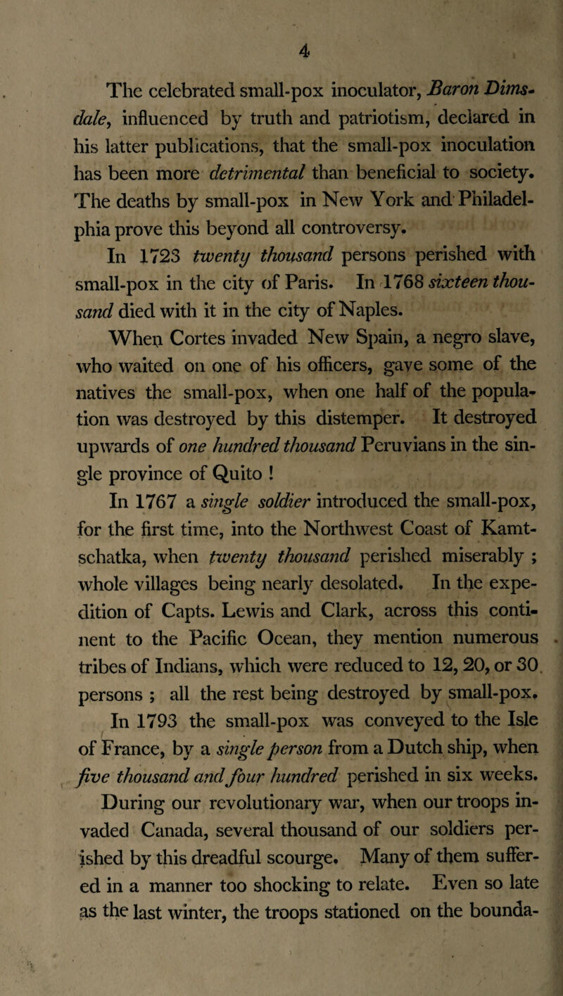 The celebrated small-pox inoculator, Baron Dims- dale, influenced by truth and patriotism, declared in his latter publications, that the small-pox inoculation has been more detrimental than beneficial to society. The deaths by small-pox in New York and Philadel¬ phia prove this beyond all controversy. In 1723 twenty thousand persons perished with small-pox in the city of Paris. In 1768 sixteen thou- sand died with it in the city of Naples. When Cortes invaded New Spain, a negro slave, who waited on one of his officers, gave some of the natives the small-pox, when one half of the popula¬ tion was destroyed by this distemper. It destroyed upwards of one hundred thousand Peruvians in the sin¬ gle province of Quito ! In 1767 a single soldier introduced the small-pox, for the first time, into the Northwest Coast of Kamt- schatka, when twenty thousand perished miserably ; whole villages being nearly desolated. In the expe¬ dition of Capts. Lewis and Clark, across this conti¬ nent to the Pacific Ocean, they mention numerous tribes of Indians, which were reduced to 12,20, or 30 persons ; all the rest being destroyed by small-pox. In 1793 the small-pox was conveyed to the Isle of France, by a single person from a Dutch ship, when five thousand and four hundred perished in six weeks. During our revolutionary war, when our troops in¬ vaded Canada, several thousand of our soldiers per¬ ished by this dreadful scourge. Many of them suffer¬ ed in a manner too shocking to relate. Even so late as the last winter, the troops stationed on the bounda- )