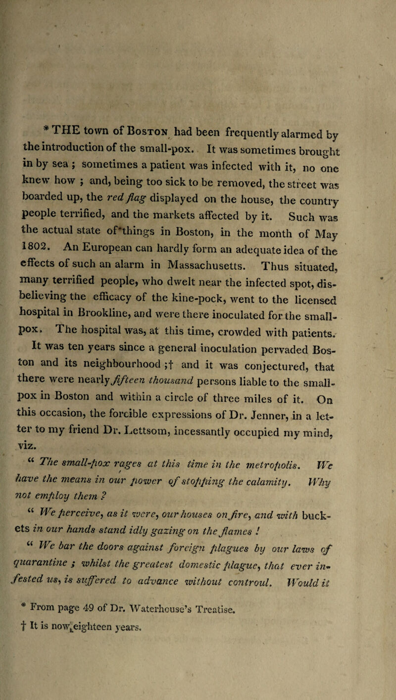 * THE town of Boston had been frequently alarmed by the introduction of the small-pox. It was sometimes brought in by sea ; sometimes a patient was infected with it, no one knew how j and, being too sick to be removed, the street was boarded up, the red flag displayed on the house, the country people terrified, and the markets affected by it. Such was the actual state oPthings in Boston, in the month of May 1802. An European can hardly form an adequate idea of the effects of such an alarm in Massachusetts. Thus situated, many terrified people, who dwelt near the infected spot, dis¬ believing the efficacy of the kine-pock, went to the licensed hospital in Brookline, and were there inoculated for the small¬ pox. The hospital was, at this time, crowded with patients. It was ten years since a general inoculation pervaded Bos¬ ton and its neighbourhood ;f and it was conjectured, that there were nearly fifteen thousand persons liable to the small¬ pox in Boston and within a circle of three miles of it. On this occasion, the forcible expressions of Dr. Jenner, in a let¬ ter to my friend Dr. Lettsom, incessantly occupied my mind, viz. “ The small-pox rages at this time in the metropolis. We have the means in our power of stopping the calamity. Why not employ them ? u Jf e perceive, as it were, our houses on fire, and with buck¬ ets in our hands stand idly gazing on the flames ! “ bar the doors against foreign plagues by our laws of quarantine ; whilst the greatest domestic plague, that ever in¬ fested us, is suffered to advance without controul. Would it * From page 49 of Dr. Waterhouse’s Treatise, f It is now^eig’hteen years.