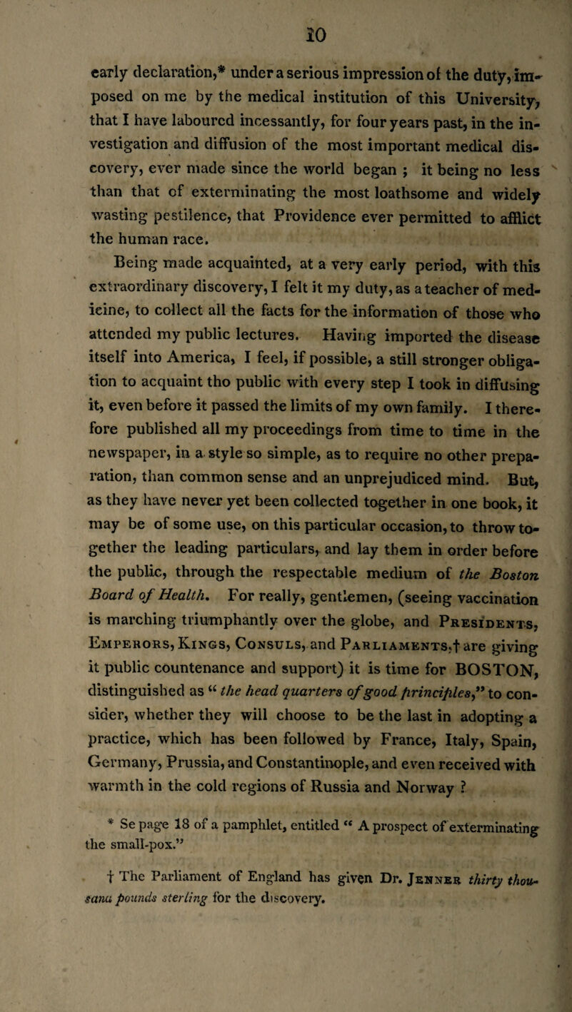 early declaration,* under a serious impression of the duty,im~ posed on me by the medical institution of this University, that I have laboured incessantly, for four years past, in the in¬ vestigation and diffusion of the most important medical dis¬ covery, ever made since the world began ; it being no less than that of exterminating the most loathsome and widely wasting pestilence, that Providence ever permitted to afflict the human race. Being made acquainted, at a very early period, with this extraordinary discovery, I felt it my duty, as a teacher of med¬ icine, to collect all the facts for the information of those who attended my public lectures. Having imported the disease itself into America, I feel, if possible, a still stronger obliga¬ tion to acquaint tho public with every step I took in diffusing it, even before it passed the limits of my own family. I there¬ fore published all my proceedings from time to time in the newspaper, in a style so simple, as to require no other prepa¬ ration, than common sense and an unprejudiced mind. But, as they have never yet been collected together in one book, it may be of some use, on this particular occasion, to throw to¬ gether the leading particulars, and lay them in order before the public, through the respectable medium of the Boston Board of Health. For really, gentlemen, (seeing vaccination is marching triumphantly over the globe, and Presidents, Emperors, Kings, Consuls, and Parliaments,fare giving it public countenance and support) it is time for BOSTON, distinguished as “ the head quarters of good principles” to con¬ sider, whether they will choose to be the last in adopting a practice, which has been followed by France, Italy, Spain, Germany, Prussia, and Constantinople, and even received with warmth in the cold regions of Russia and Norway ? * Se page 18 of a pamphlet, entitled “ A prospect of exterminating the small-pox.” f The Parliament of England has given Dr. Jenner thirty thou- sana pounds sterling for the discovery.