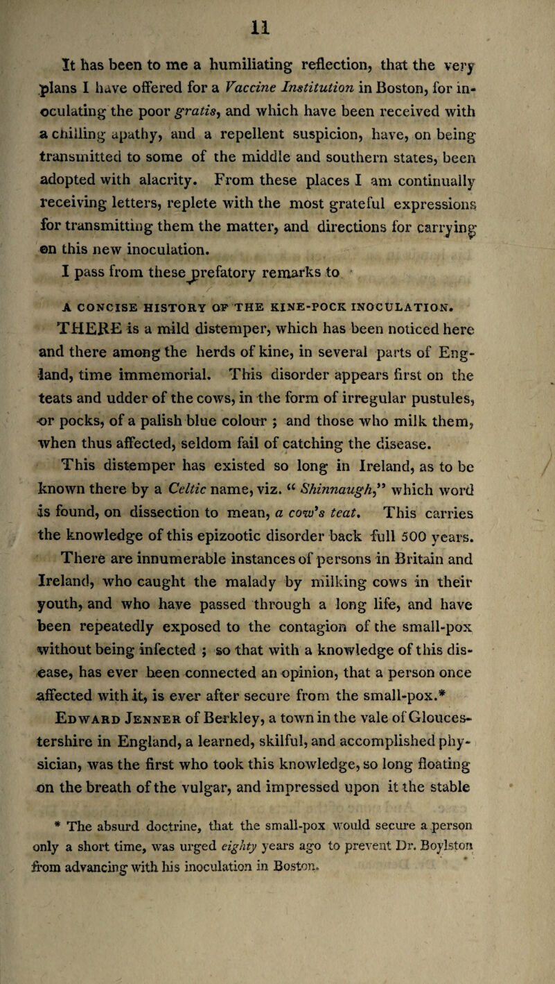 It has been to me a humiliating reflection, that the very plans 1 have offered for a Vaccine Institution in Boston, for in¬ oculating the poor gratis, and which have been received with a chilling apathy, and a repellent suspicion, have, on being transmitted to some of the middle and southern states, been adopted with alacrity. From these places I am continually receiving letters, replete with the most grateful expressions for transmitting them the matter, and directions for carrying ©n this new inoculation. I pass from these^prefatory remarks to A CONCISE HISTORY OF THE KINE-POCK INOCULATION. THERE is a mild distemper, which has been noticed here and there among the herds of kine, in several parts of Eng¬ land, time immemorial. This disorder appears first on the teats and udder of the cows, in the form of irregular pustules, or pocks, of a palish blue colour ; and those who milk them, when thus affected, seldom fail of catching the disease. This distemper has existed so long in Ireland, as to be known there by a Celtic name, viz. “ Shinnaugh,** which word is found, on dissection to mean, a cow’s teat. This carries the knowledge of this epizootic disorder back full 500 years. There are innumerable instances of persons in Britain and Ireland, who caught the malady by milking cows in their youth, and who have passed through a long life, and have been repeatedly exposed to the contagion of the small-pox without being infected ; so that with a knowledge of this dis¬ ease, has ever heen connected an opinion, that a person once affected with it, is ever after secure from the small-pox.* Edward Jenner of Berkley, a town in the vale of Glouces¬ tershire in England, a learned, skilful, and accomplished phy¬ sician, was the first who took this knowledge, so long floating on the breath of the vulgar, and impressed upon it the stable * The absurd doctrine, that the small-pox would secure a person only a short time, was urged eighty years ago to prevent Dr. Boylston from advancing with his inoculation in Boston.