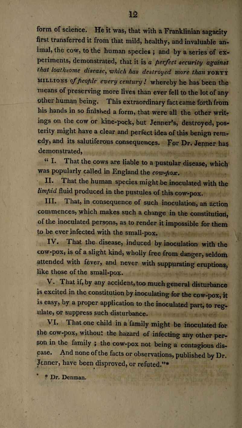 form of science. He it was, that with a Franklinian sagacity first transferred it from that mild, healthy, and invaluable an¬ imal, the cow, to the human species ; and by a series of ex¬ periments, demonstrated, that it is a perfect security against that loathsome disease, which has destroyed more than forty millions of people every century l whereby he has been the means of preserving more lives than ever fell to the lot of any other human being. This extraordinary fact came forth from his hands in so finished a form, that were all the other writ¬ ings on the cow or kine-pock, but Jenner’s, destroyed, pos¬ terity might have a clear and perfect idea of this benign rem¬ edy, and its salutiferous consequences. For Dr. Jenner has demonstrated, I. That the cows are liable to a pustular disease, which was popularly called in England the cow-pox. II. That the human species might be inoculated with the limpid fluid produced in the pustules of this cow-pox. Ill* That, in consequence of such inoculation, an action commences, which makes such a change in the constitution, of the inoculated persons, as to render it impossible for them to be ever infected with the small-pox. IV* T. hat the disease, induced by inoculation with the cow-pox, is of a slight kind, wholly free from.danger, seldom attended with fever, and never with suppurating eruptions, like those of the small-pox. V. That if, by any accident, too much general disturbance is excited in the constitution by inoculating for the cow-pox, it is easy, by a proper application to the inoculated part, to reg¬ ulate, or suppress such disturbance. VI. That one child in a family might be inoculated for the cow-pox, without the hazard of infecting any other per¬ son in the family ; the cow-pox not being a contagious dis¬ ease. And none of the facts or observations, published by Dr. Jenner, have been disproved, or refuted.”* * Dr. Denman.