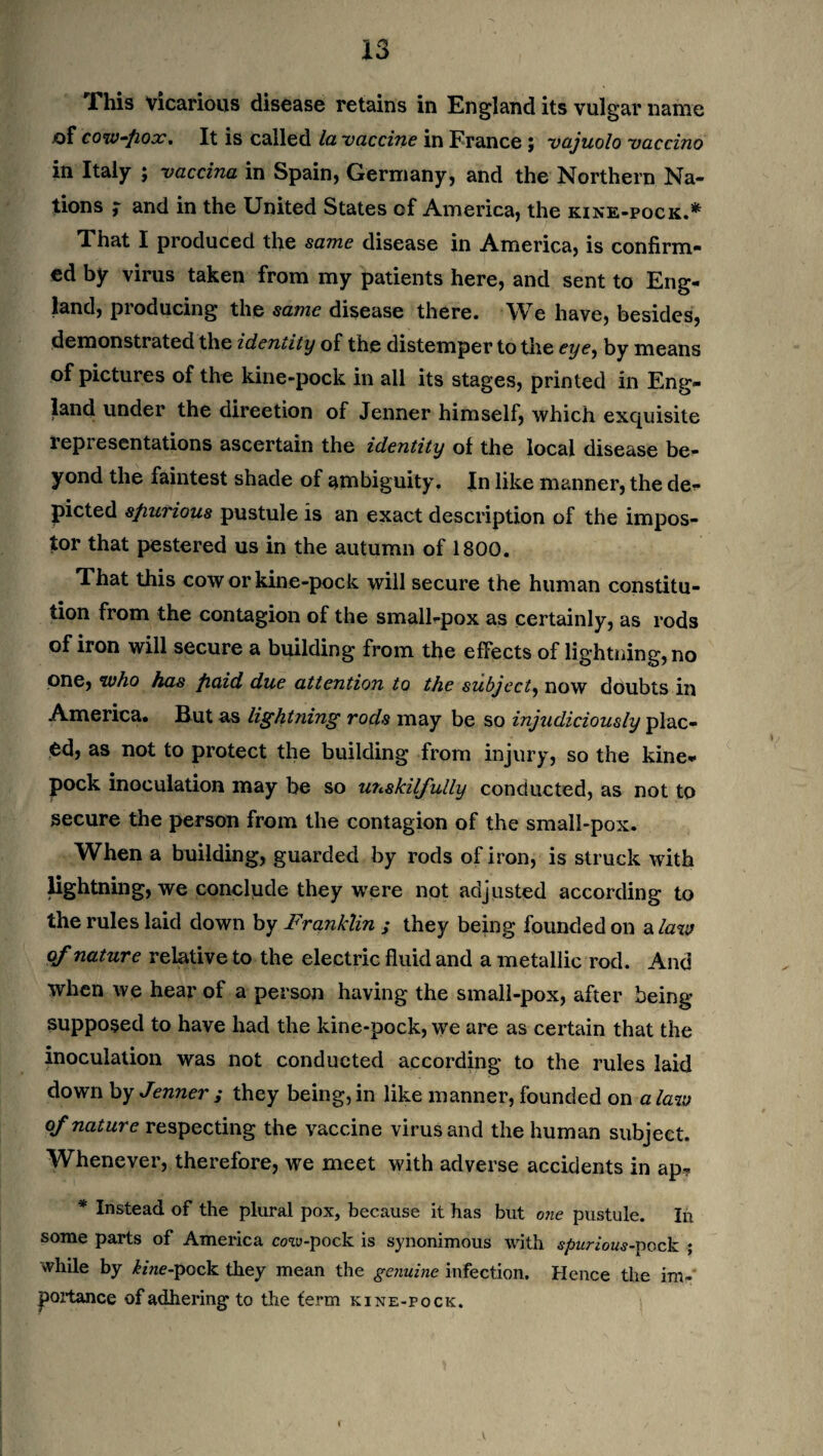 rhis Vicarious disease retains in England its vulgar name .of cow-pox. It is called la -vaccine in France ; vajuolo vaccino in Italy ; -vaccina in Spain, Germany, and the Northern Na¬ tions and in the United States of America, the kine-pock.* That I produced the same disease in America, is confirm¬ ed by virus taken from my patients here, and sent to Eng¬ land, pioaucing the same disease there. We have, besides, demonstrated the identity of the distemper to the eye, by means of pictures of the kine-pock in all its stages, printed in Eng¬ land under the direction of Jenner himself, which exquisite repi esentations ascertain the identity of the local disease be¬ yond the faintest shade of ambiguity. Jn like manner, the de¬ picted spurious pustule is an exact description of the impos¬ tor that pestered us in the autumn of 1800. That this cow or kine-pock will secure the human constitu¬ tion from the contagion of the small-pox as certainly, as rods of iron will secure a building from the effects of lightning, no one, who has paid due attention to the subject, now doubts in America. But as lightning rods may be so injudiciously plac¬ ed, as not to protect the building from injury, so the kine- pock inoculation may be so Wcskilfully conducted, as not to secure the person from the contagion of the small-pox. When a building, guarded by rods of iron, is struck with Bghtning, we conclude they were not adjusted according to the rules laid down by Franklin ; they being founded on a law of nature relative to the electric fluid and a metallic rod. And when we hear of a person having the small-pox, after being supposed to have had the kine-pock, we are as certain that the inoculation was not conducted according to the rules laid down by Jenner ; they being, in like manner, founded on a law of nature respecting the vaccine virus and the human subject. Whenever, therefore, we meet with adverse accidents in ap? * Instead of the plural pox, because it has but one pustule. In some parts of America cow-pock is synonimous with spurious-pock ; while by line-pock they mean the genuine infection. Hence the im¬ portance of adhering to the term kine-pock.