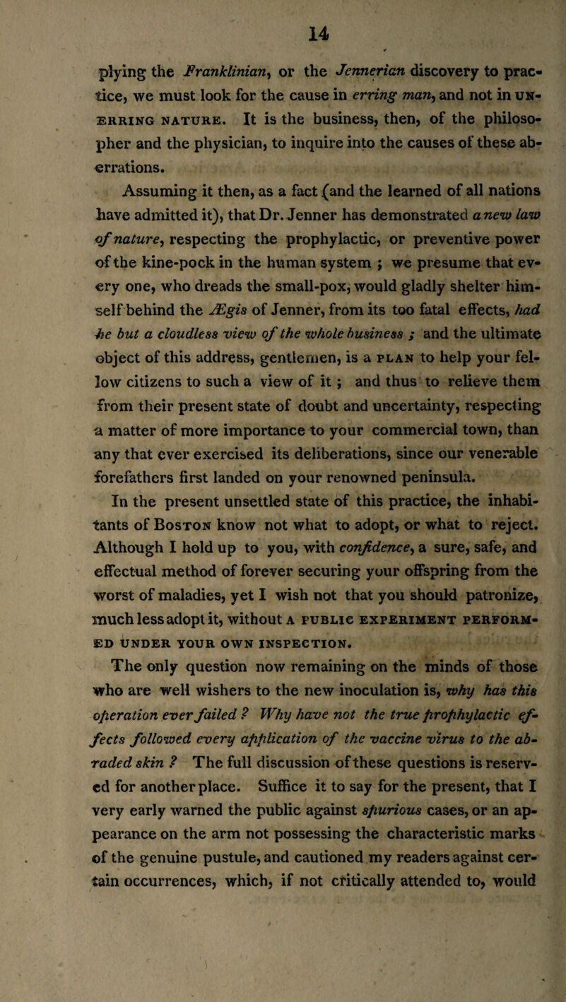 plying the Franklinian, or the Jennerian discovery to prac¬ tice, we must look for the cause in erring man., and not in un¬ erring nature. It is the business, then, of the philoso¬ pher and the physician, to inquire into the causes of these ab¬ errations. Assuming it then, as a fact (and the learned of all nations have admitted it), that Dr. Jenner has demonstrated anew law of nature, respecting the prophylactic, or preventive power of the kine-pock in the human system ; we presume that ev¬ ery one, who dreads the small-pox, would gladly shelter him¬ self behind the JEgis of Jenner, from its too fatal effects, had he but a cloudless view of the whole business ; and the ultimate object of this address, gentlemen, is a plan to help your fel¬ low citizens to such a view of it; and thus to relieve them from their present state of doubt and uncertainty, respecting a matter of more importance to your commercial town, than any that ever exercised its deliberations, since our venerable forefathers first landed on your renowned peninsula. In the present unsettled state of this practice, the inhabi¬ tants of Boston know not what to adopt, or what to reject. Although I hold up to you, with confidence, a sure, safe, and effectual method of forever securing your offspring from the worst of maladies, yet I wish not that you should patronize, much less adopt it, without a fublic experiment perform¬ ed under your own inspection. The only question now remaining on the minds of those who are well wishers to the new inoculation is, why has this operation ever failed ? Why have not the true firofihylactic ef¬ fects followed every application of the vaccine virus to the ab¬ raded skin ? The full discussion of these questions is reserv¬ ed for another place. Suffice it to say for the present, that I very early warned the public against spurious cases, or an ap¬ pearance on the arm not possessing the characteristic marks of the genuine pustule, and cautioned my readers against cer¬ tain occurrences, which, if not critically attended to, would