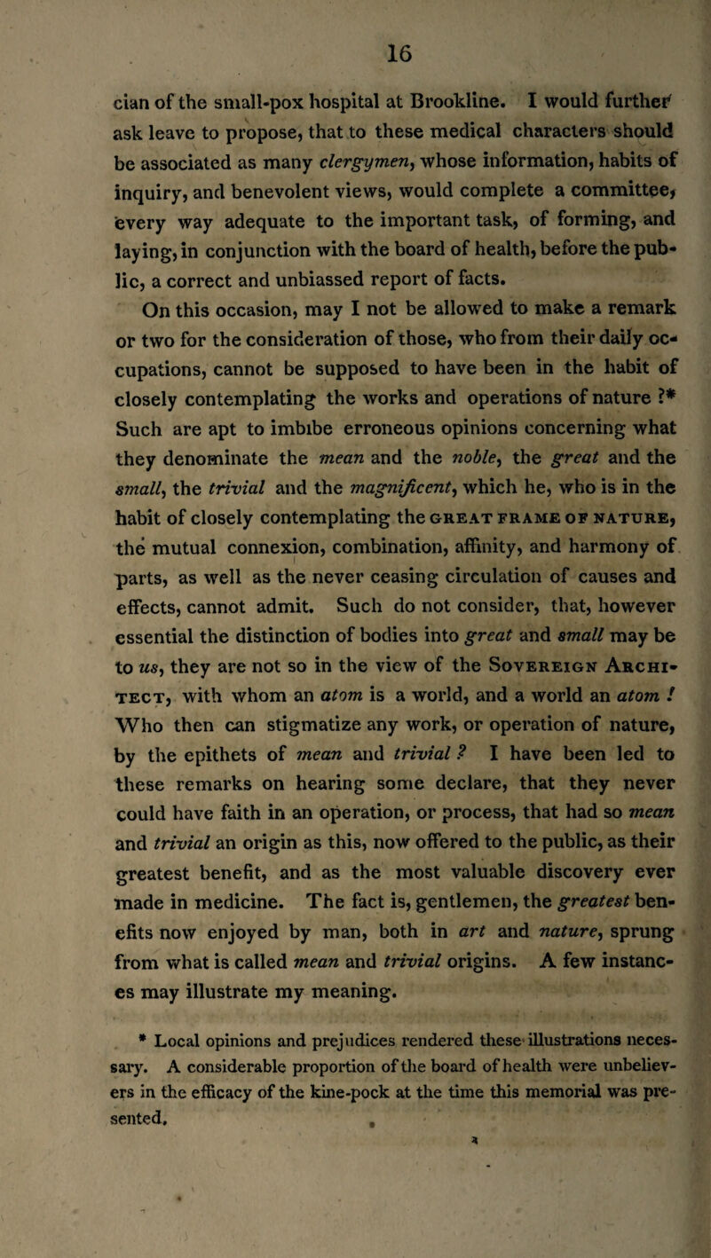 cian of the small-pox hospital at Brookline. I would further ask leave to propose, that to these medical characters should be associated as many clergymen, whose information, habits of inquiry, and benevolent views, would complete a committee, every way adequate to the important task, of forming, and laying, in conjunction with the board of health, before the pub¬ lic, a correct and unbiassed report of facts. On this occasion, may I not be allowed to make a remark or two for the consideration of those, who from their daily oc¬ cupations, cannot be supposed to have been in the habit of closely contemplating the works and operations of nature Such are apt to imbibe erroneous opinions concerning what they denominate the mean and the noble, the great and the small, the trivial and the magnificent, which he, who is in the habit of closely contemplating the great frame of nature, the mutual connexion, combination, affinity, and harmony of parts, as well as the never ceasing circulation of causes and effects, cannot admit. Such do not consider, that, however essential the distinction of bodies into great and small may be to tiS) they are not so in the view of the Sovereign Archi¬ tect, with whom an atom is a world, and a world an atom ! Who then can stigmatize any work, or operation of nature, by the epithets of mean and trivial ? I have been led to these remarks on hearing some declare, that they never could have faith in an operation, or process, that had so mean and trivial an origin as this, now offered to the public, as their greatest benefit, and as the most valuable discovery ever made in medicine. The fact is, gentlemen, the greatest ben¬ efits now enjoyed by man, both in art and nature, sprung from what is called mean and trivial origins. A few instanc¬ es may illustrate my meaning. * Local opinions and prejudices rendered these illustrations neces¬ sary. A considerable proportion of the board of health were unbeliev¬ ers in the efficacy of the kine-pock at the time this memorial was pre¬ sented, ,