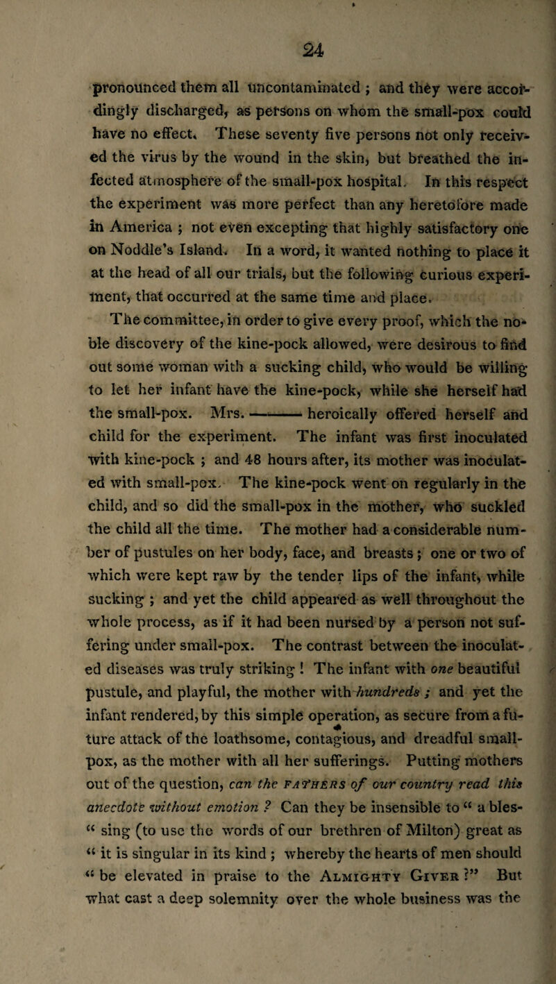 pronounced them all uncontaminated ; and th£y were accor¬ dingly discharged, as persons on whom the small-pox could have no effect. These seventy five persons not only receiv¬ ed the virus by the wound in the skin, but breathed the in¬ fected atmosphere of the small-pox hospital. In this respect the experiment was more perfect than any heretofore made in America ; not even excepting that highly satisfactory one on Noddle’s Island, In a word, it wanted nothing to place it at the head of all our trials, but the following curious experi¬ ment, that occurred at the same time and place. The committee, in order to give every proof, which the no¬ ble discovery of the kine-pock allowed, were desirous to find out some woman with a sucking child, who would be willing to let her infant have the kine-pock, while she herself had the small-pox. Mrs. —*-heroically offered herself and child for the experiment. The infant was first inoculated with kine-pock ; and 48 hours after, its mother was inoculat¬ ed with small-pox. The kine-pock went on regularly in the child, and so did the small-pox in the mother, who suckled the child all the time. The mother had a considerable num¬ ber of pustules on her body, face, and breasts; one or two of which were kept raw by the tender lips of the infant, while sucking ; and yet the child appeared as well throughout the whole process, as if it had been nursed by a person not suf¬ fering under small-pox. The contrast between the inoculat¬ ed diseases was truly striking ! The infant with one beautiful pustule, and playful, the mother with 'hundreds ; and yet the infant rendered, by this simple operation, as secure from a fu¬ ture attack of the loathsome, contagious, and dreadful small¬ pox, as the mother with all her sufferings. Putting mothers out of the question, can the fathers of our country read this anecdote without emotion ? Can they be insensible to “ a bles- “ sing (to use the words of our brethren of Milton) great as “ it is singular in its kind ; whereby the hearts of men should u be elevated in praise to the Almighty Giver ?” But what cast a deep solemnity over the whole business was the