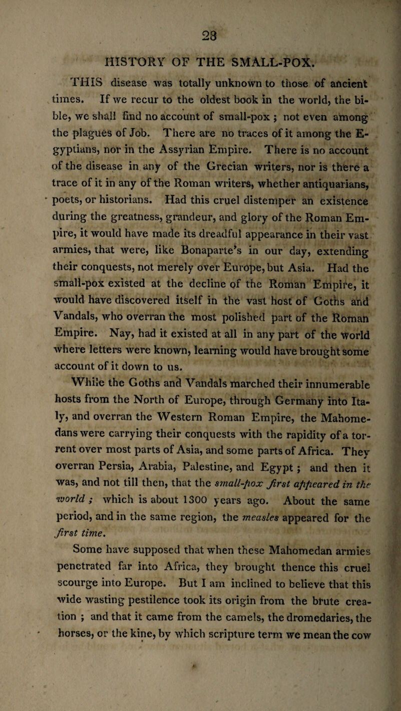 23 HISTORY OF THE SMALL-POX. THIS disease was totally unknown to those of ancient times. If we recur to the oldest book in the world, the bi- ble, we shall find no account of small-pox ; not even among the plagues of Job. There are no traces of it among the E- gyptians, nor in the Assyrian Empire. There is no account of the disease in any of the Grecian writers, nor is there a trace of it in any of the Roman writers, whether antiquarians, * poets, or historians. Had this cruel distemper an existence during the greatness, grandeur, and glory of the Roman Em¬ pire, it would have made its dreadful appearance in their vast armies, that were, like Bonaparte’s in our day, extending their conquests, not merely over Europe, but Asia. Had the small-pox existed at the decline of the Roman Empire, it would have discovered itself in the vast host of Goths and Vandals, who overran the most polished part of the Roman Empire. Nay, had it existed at all in any part of the World where letters were known, learning would have brought some account of it down to us. While the Goths and Vandals marched their innumerable hosts from the North of Europe, through Germany into Ita¬ ly, and overran the Western Roman Empire, the Mahome- dans were carrying their conquests with the rapidity of a tor¬ rent over most parts of Asia, and some parts of Africa. They overran Persia, Arabia, Palestine, and Egypt ; and then it was, and not till then, that the small-fiox first appeared in the world; which is about 1300 years ago. About the same period, and in the same region, the measles appeared for the first time. Some have supposed that when these Mahomedan armies penetrated far into Africa, they brought thence this cruel scourge into Europe. But I am inclined to believe that this wide wasting pestilence took its origin from the brute crea¬ tion ; and that it came from the camels, the dromedaries, the horses, or the kine, by which scripture term we mean the cow