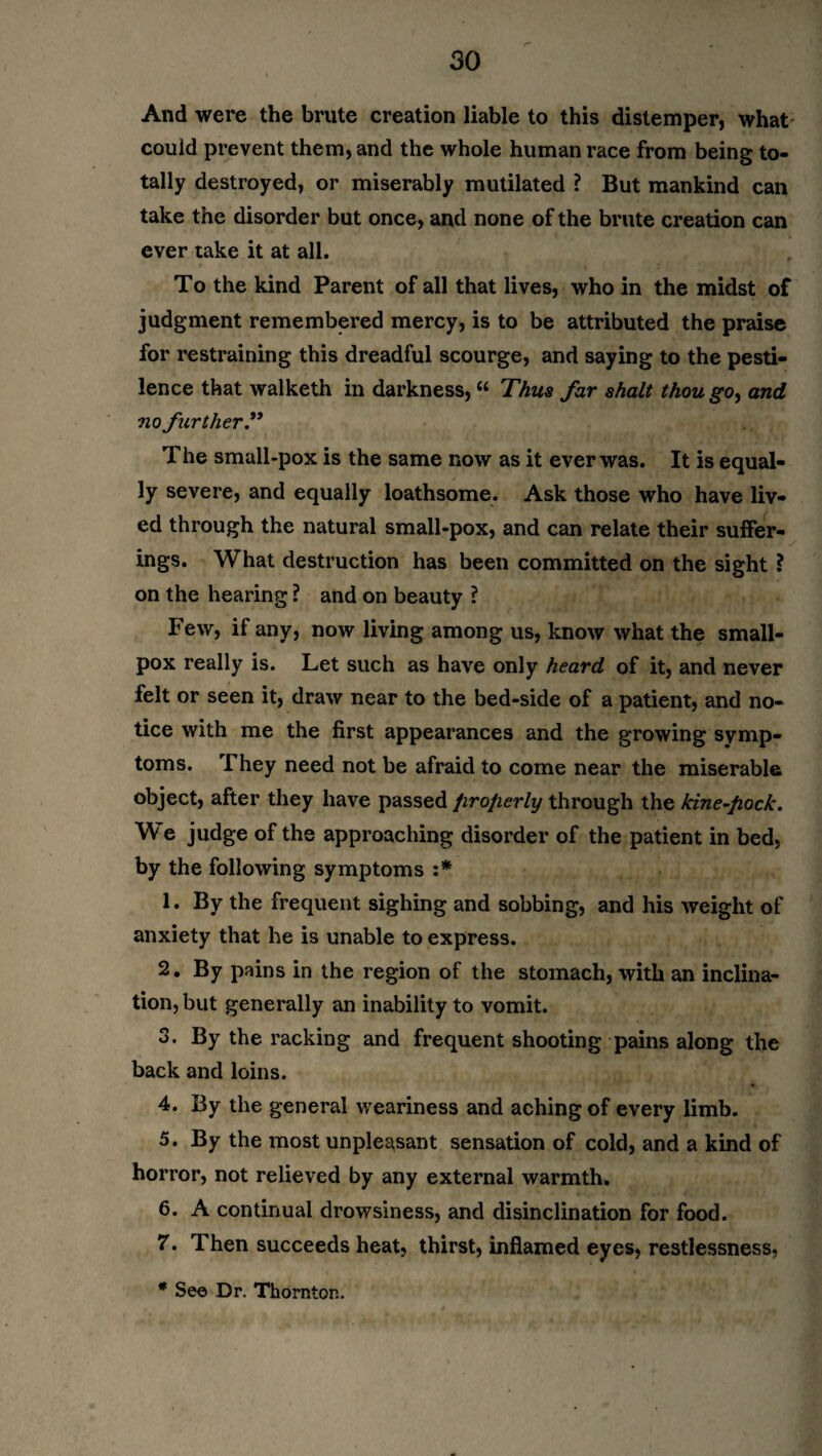 And were the brute creation liable to this distemper, what could prevent them, and the whole human race from being to¬ tally destroyed, or miserably mutilated ? But mankind can take the disorder but once, ancl none of the brute creation can ever take it at all. To the kind Parent of all that lives, who in the midst of judgment remembered mercy, is to be attributed the praise for restraining this dreadful scourge, and saying to the pesti¬ lence that walketh in darkness, “ Thus far shalt thou go, and no further.” The small-pox is the same now as it ever was. It is equal¬ ly severe, and equally loathsome. Ask those who have liv¬ ed through the natural small-pox, and can relate their suffer¬ ings. What destruction has been committed on the sight ? on the hearing ? and on beauty ? Few, if any, now living among us, know what the small¬ pox really is. Let such as have only heard of it, and never felt or seen it, draw near to the bed-side of a patient, and no¬ tice with me the first appearances and the growing symp¬ toms. They need not be afraid to come near the miserable object, after they have passed JiroJierly through the kine-fiock. We judge of the approaching disorder of the patient in bed, by the following symptoms s* 1. By the frequent sighing and sobbing, and his weight of anxiety that he is unable to express. 2. By pains in the region of the stomach, with an inclina¬ tion, but generally an inability to vomit. 3. By the racking and frequent shooting pains along the back and loins. 4. By the general weariness and aching of every limb. 5. By the most unpleasant sensation of cold, and a kind of horror, not relieved by any external warmth. 6. A continual drowsiness, and disinclination for food. 7. Then succeeds heat, thirst, inflamed eyes, restlessness, * See Dr. Thornton.