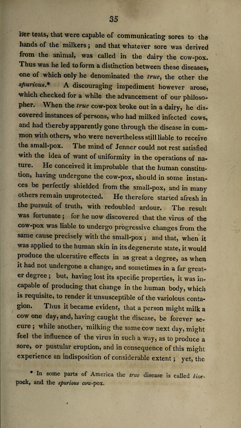 h'er teals, that were capable of communicating sores to the hands of the milkers j and that whatever sore was derived from the animal, was called in the dairy the cow-pox. Thus was he led to form a distinction between these diseases, one of which only he denominated the true, the other the spurious* A discouraging impediment however arose, which checked for a while the advancement of our philoso- pher. When the true cow-pox broke out in a dairy, he dis<- covered instances of persons, who had milked infected cows, and had thereby apparently gone through the disease in com¬ mon with others, who were nevertheless still liable to receive the small-pox. The mind of Jenner could not rest satisfied with the idea of want of uniformity in the operations of na¬ ture. He conceived it improbable that the human constitu¬ tion, having undergone the cow-pox, should in some instan¬ ces be perfectly shielded from the small-pox, and in many others remain unprotected. He therefore started afresh in the pursuit of truth, with redoubled ardour. The result was fortunate } for he now discovered that the virus of the cow-pox was liable to undergo progressive changes from the same cause precisely with the small-pox j and that, when it was applied to the human skin in its degenerate state, it would pioduce the ulcerative effects in as great a degree, as when it had not undergone a change, and sometimes in a far great¬ er degree ; but, having lost its specific properties, it was in¬ capable of producing that change in the human body, which is requisite, to render it unsusceptible of the variolous conta¬ gion. Thus it became evident, that a person might milk a cow one day, and, having caught the disease, be forever se¬ cure ; while another, milking the same cow next day, might feel the influence of the virus in such a way, as to produce a sore, or pustular eruption, and in consequence of this might experience an indisposition of considerable extent; yet, the In some parts of America the trice disease is called kine- pock, and the spurious cow-pox. *