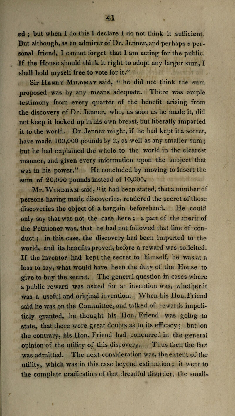 ed ; but when I do this I declare I do not think it sufficient. But although, as an admirer of Dr. Jenner, and perhaps a per¬ sonal friend, I cannot forget that I am acting for the public. If the House should think it right to adopt any larger sum, I shall hold myself free to vote for it.” Sir Henry Mildmay said, u he did not think the sum proposed was by any means adequate. There was ample testimony from every quarter of the benefit arising from the discovery of Dr. Jenner, who, as soon as he made it, did not keep it locked up in his own breast, but liberally imparted it to the world. Dr. Jenner might, if he had kept it a secret, have made 100,000 pounds by it, as well as any smaller sum ; but he had explained the whole to the world in the clearest manner, and given every information upon the subject that was in his power.” He concluded by moving to insert the sum of 20,000 pounds instead of 10,000. Mr. Windham said, “ it had been stated, that a number of persons having made discoveries, rendered the secret of those discoveries the object of a bargain beforehand. He could only say that was not the case here ; a part of the merit of the Petitioner was, that he had not followed that line of con¬ duct ; in this case, the discovery had been imparted to the world, and its benefits proved, before a reward was solicited. If the inventor had kept the secret to himself, he was at a loss to say, what would have been the duty of the House to give to buy the secret. The general question in cases where a public reward was asked for an invention was, whether it was a useful and original invention. When his Hon.Friend said he was on the Committee, and talked of rewards impoli¬ ticly granted, he thought his Hon. Friend was going to state, that there were great doubts a/s to its efficacy ; but on the contrary, his Hon. Friend had concurred in the general opinion of the utility of this discovery. Thus then the fact was admitted. The next consideration was, the extent of the utility, which was in this case beyond estimation ; it went to the complete eradication of that dreadful disorder, the small- /