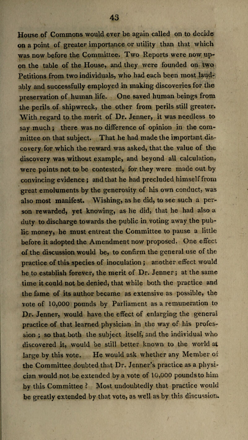 House of Commons would ever be again called on to decide on a point of greater importance or utility than that which was now before the Committee. Two Reports were now up¬ on the table of the House, and they were founded on t\yo Petitions from two individuals, who had each been most laud¬ ably and successfully employed in making discoveries for the preservation of human life. One saved human beings from the perils of shipwreck, the other from perils still greater. With regard to the merit of Dr. Jenner, it was needless to say much; there was no difference of opinion in the com¬ mittee on that subject. That he had made the important dis¬ covery for which the reward was asked, that the value of the discovery was without example, and beyond all calculation, were points not to be contested, for they were made out by convincing evidence ; and that he had precluded himself from great emoluments by the generosity of his own conduct, was also most manifest. Wishing, as he did, to see such a per¬ son rewarded, yet knowing, as he did, that he had also a duty to discharge towards the public in voting away the pub¬ lic money, he must entreat the Committee to pause a little before it adopted the Amendment now proposed. One effect of the discussion would be, to confirm the general use of the practice of this species of inoculation ; another effect would be to establish forever, the merit of Dr. Jenner; at the same time it could not be denied, that while both the practice and the fame of its author became as extensive as possible, the vote of 10,000 pounds by Parliament as a remuneration to Dr. Jenner, would have the effect of enlarging the general practice of that learned physician in the way of his profes¬ sion ; so that both the subject itself, and the individual who discovered it, would be still better known to the world at large by this vote. He would ask whether any Member oi the Committee doubted that Dr. Jenner’s practice as a physi¬ cian would not be extended by a vote of 10,000 pounds to him by this Committee ? Most undoubtedly that practice would be greatly extended by that vote, as well as by this discussion.