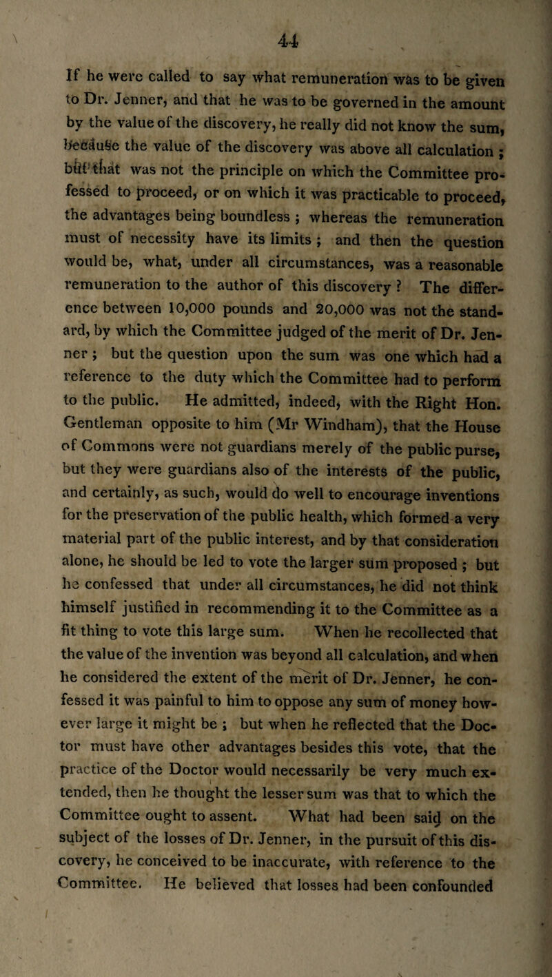 If he were called to say what remuneration was to be given to Dr. Jenner, and that he was to be governed in the amount by the value of the discovery, he really did not know the sum, fteWlufee the value of the discovery was above all calculation ; biif tliat was not the principle on which the Committee pro¬ fessed to proceed, or on which it was practicable to proceed, the advantages being boundless ; whereas the remuneration must of necessity have its limits ; and then the question would be, what, under all circumstances, was a reasonable remuneration to the author of this discovery ? The differ¬ ence between 10,000 pounds and 20,000 was not the stand¬ ard, by which the Committee judged of the merit of Dr. Jen- ner ; but the question upon the sum was one which had a reference to the duty which the Committee had to perform to the public. He admitted, indeed, with the Right Hon. Gentleman opposite to him (Mr Windham), that the House of Commons were not guardians merely of the public purse, but they were guardians also of the interests of the public, and certainly, as such, would do well to encourage inventions for the preservation of the public health, which formed a very- material part of the public interest, and by that consideration alone, he should be led to vote the larger sum proposed ; but he confessed that under all circumstances, he did not think himself justified in recommending it to the Committee as a fit thing to vote this large sum. When he recollected that the value of the invention was beyond all calculation, and when he considered the extent of the merit of Dr. Jenner, he con¬ fessed it was painful to him to oppose any sum of money how¬ ever large it might be ; but when he reflected that the Doc¬ tor must have other advantages besides this vote, that the practice of the Doctor would necessarily be very much ex¬ tended, then he thought the lesser sum was that to which the Committee ought to assent. What had been said on the subject of the losses of Dr. Jenner, in the pursuit of this dis¬ covery, he conceived to be inaccurate, with reference to the Committee. He believed that losses had been confounded