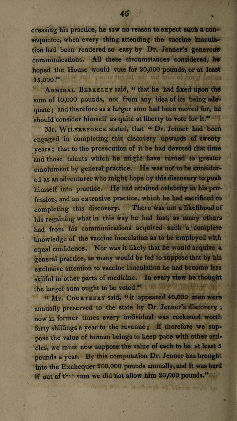 creasing ills practice, he saw no reason to expect such a con* sequence, when every thing attending the vaccine inocula¬ tion had been rendered so easy by Dr. Jenner’s generous communications. All these circumstances considered, he hoped the House Would vote for 20,000 pounds, or at least 15,000.” Admiral Berkeley said, “ that he had fixed upon the sum of 10,000 pounds, not from any idea of its being ade¬ quate ; and therefore as a larger sum had been moved for, he should consider himself as quite at liberty to vote for it.” Mr. Wilberforce stated, that “ Dr. Jenner had been engaged in completing this discovery upwards of twenty years; that to the prosecution of it he had devoted that time and those talents which he might have turned to greater emolument by general practice. He was not to be consider¬ ed as an adventurer who might hope by this discovery to push himself into practice. He had attained celebrity in his pro¬ fession, and an extensive practice, which he had sacrificed to completing this discovery. There was not a likelihood of his regaining what in this way he had lost, as many others had from his communications acquired such a complete knowledge of the vaccine inoculation as to be employed with equal confidence. Nor was it likely that he would acquire a general practice, as many would be led to suppose that by his exclusive attention to vaccine inoculation he had become less skilful in other parts of medicine. In every view he thought the larger sum ought to be voted.” “ Mr. Courtenay said, “it appeared 40,000 men were annually preserved to the state by Dr. Jenner’s discovery j now in former times every individual was reckoned worth forty shillings a year to the revenue ; if therefore we sup¬ pose the value of human beings to keep pace with other arti¬ cles, we must now suppose the value of each to be at least 5 pounds a year. By this computation Dr. Jenner has brought into the Exchequer 200,000 pounds annually, and it was hard if out of thrt -um we did not allow him 20,000 pounds.”