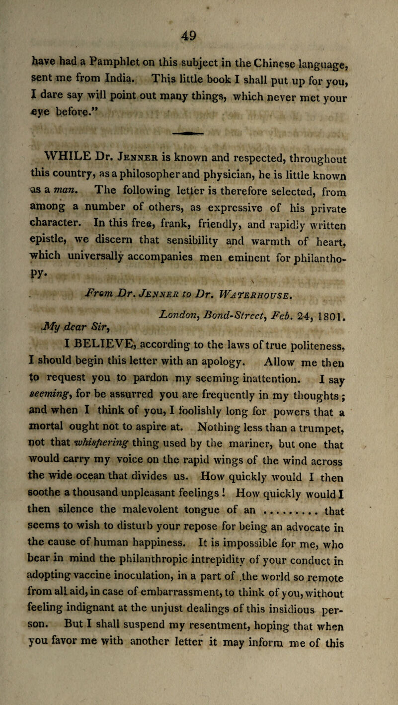 have had a Pamphlet on this subject in the Chinese language, sent me from India. This little book I shall put up for you, I dare say will point out many things, which never met your eye before.** WHILE Dr. Jenner is known and respected, throughout this country, as a philosopher and physician, he is little known as a man. The following letter is therefore selected, from among a number of others, as expressive of his private character. In this free, frank, friendly, and rapidly written epistle, we discern that sensibility and warmth of heart, which universally accompanies men eminent for philantho- py- From Dr. Jenner to Dr. Waterhouse. London, Bond-Street, Feb. 24, 1801. My dear Sir, I BELIEVE, according to the laws of true politeness, I should begin this letter with an apology. Allow me then to request you to pardon my seeming inattention. I say seeming, for be assurred you are frequently in my thoughts ; and when I think of you, I foolishly long for powers that a mortal ought not to aspire at. Nothing less than a trumpet, not that whispering thing used by the mariner, but one that would carry my voice on the rapid wings of the wind across the wide ocean that divides us. How quickly would I then soothe a thousand unpleasant feelings ! How quickly would I then silence the malevolent tongue of an .that seems to wish to disturb your repose for being an advocate in the cause of human happiness. It is impossible for me, who bear in mind the philanthropic intrepidity of your conduct in adopting vaccine inoculation, in a part of .the world so remote from all aid, in case of embarrassment, to think of you, without feeling indignant at the unjust dealings of this insidious per¬ son. But I shall suspend my resentment, hoping that when you favor me with another letter it may inform me of this