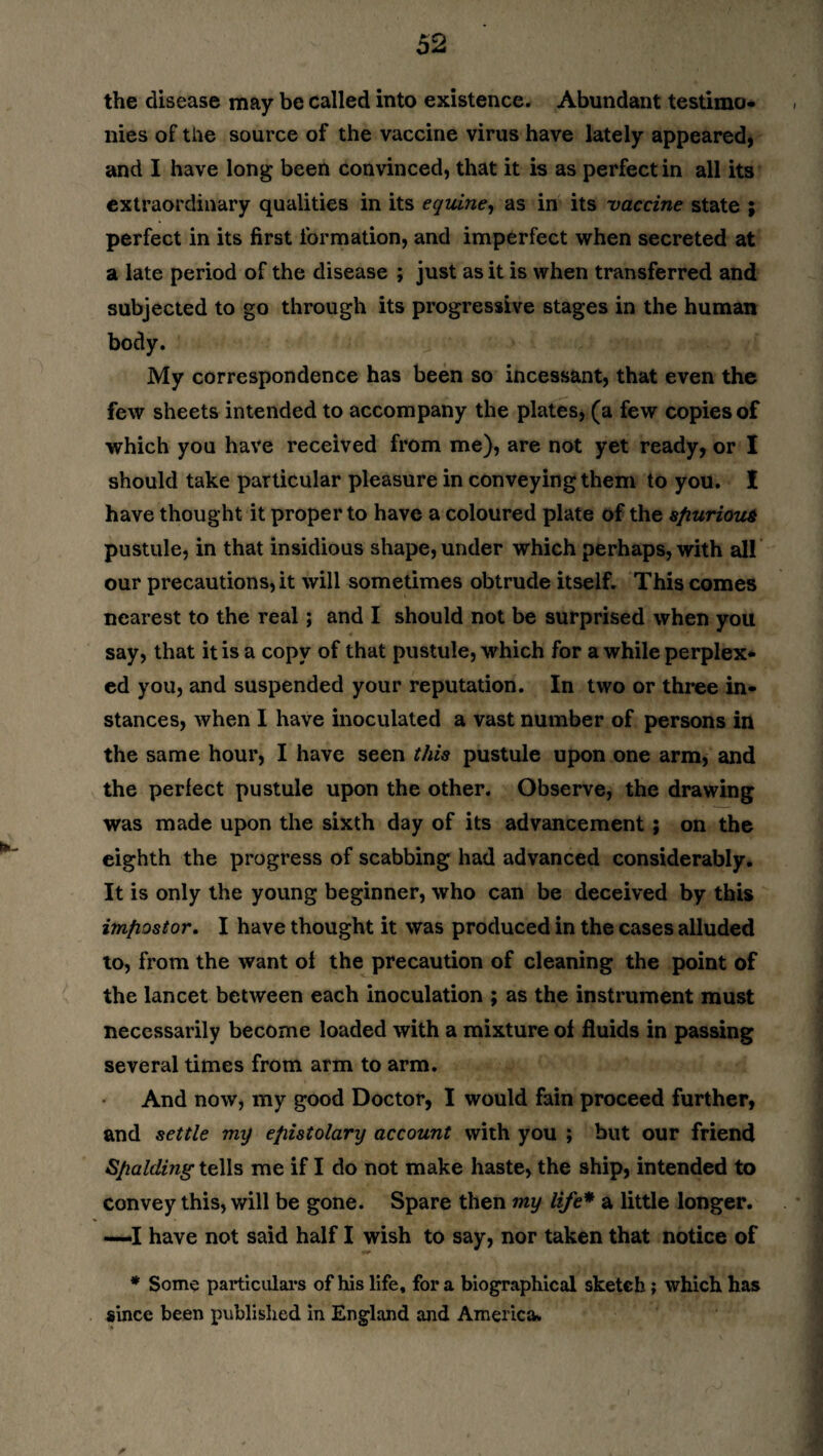 the disease may be called into existence. Abundant testimo¬ nies of the source of the vaccine virus have lately appeared, and I have long been convinced, that it is as perfect in all its extraordinary qualities in its equine, as in its -vaccine state ; perfect in its first formation, and imperfect when secreted at a late period of the disease ; just as it is when transferred and subjected to go through its progressive stages in the human body. My correspondence has been so incessant, that even the few sheets intended to accompany the plates, (a few copies of which you have received from me), are not yet ready, or I should take particular pleasure in conveying them to you. I have thought it proper to have a coloured plate of the spurious pustule, in that insidious shape, under which perhaps, with all our precautions, it will sometimes obtrude itself. This comes nearest to the real; and I should not be surprised when you say, that it is a copy of that pustule, which for a while perplex¬ ed you, and suspended your reputation. In two or three in¬ stances, when I have inoculated a vast number of persons in the same hour, I have seen this pustule upon one arm, and the perfect pustule upon the other. Observe, the drawing was made upon the sixth day of its advancement ; on the eighth the progress of scabbing had advanced considerably. It is only the young beginner, who can be deceived by this imfiostor. I have thought it was produced in the cases alluded to, from the want of the precaution of cleaning the point of the lancet between each inoculation ; as the instrument must necessarily become loaded with a mixture of fluids in passing several times from arm to arm. And now, my good Doctor, I would fain proceed further, and settle my epistolary account with you ; but our friend Spalding- tells me if I do not make haste, the ship, intended to convey this, will be gone. Spare then my life* a little longer. —I have not said half I wish to say, nor taken that notice of * Some particulars of his life, fora biographical sketch; which has since been published in England and America.