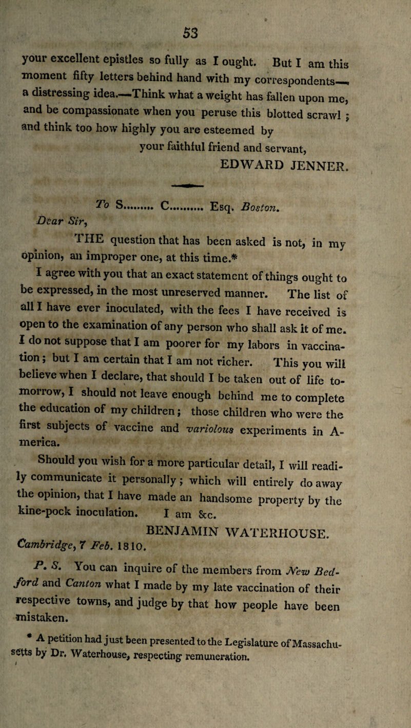 your excellent epistles so fully as I ought. But I am this moment fifty letters behind hand with my correspondents—* a distressing idea—Think what a weight has fallen upon me, and be compassionate when you peruse this blotted scrawl ; and think too how highly you are esteemed by your faithful friend and servant, EDWARD JENNER, S. C.......... Esq. Boston. Dear Sir, I HE question that has been asked is not, in my opinion, an improper one, at this time.* I agree with you that an exact statement of things ought to be expressed, in the most unreserved manner. The list of all I have ever inoculated, with the fees I have received is open to the examination of any person who shall ask it of me. I do not suppose that I am poorer for my labors in vaccina¬ tion ; but I am certain that I am not richer. This you will believe when I declare, that should I be taken out of life to¬ morrow, I should not leave enough behind me to complete the education of my children; those children who were the first subjects of vaccine and variolous experiments in A- merica. Should you wish for a more particular detail, I will readi¬ ly communicate it personally; which will entirely do away the opinion, that I have made an handsome property by the kine-pock inoculation. I am &c. BENJAMIN WATERHOUSE. Cambridge, 7 Feb. 1810. P. *S. You can inquire of the members from New Bed¬ ford and Canton what I made by my late vaccination of their respective towns, and judge by that how people have been -mistaken. * A petition had just been presented to the Legislature of Massachu¬ setts by Dr. Waterhouse, respecting remuneration.