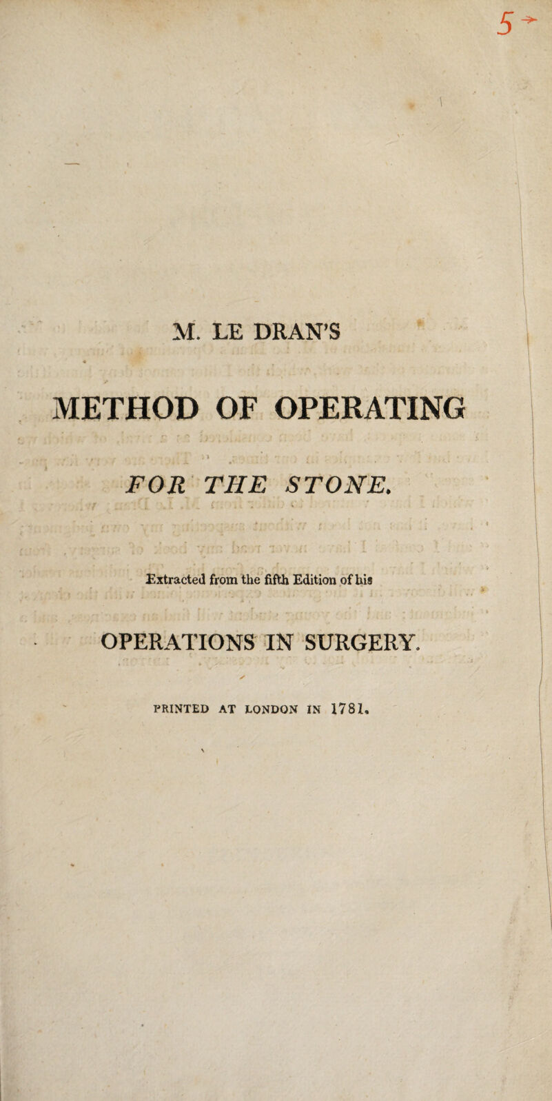 M. LE DRAN’S METHOD OF OPERATING » FOR THE STONE. t» ■ ; Extracted from the fifth Edition of his I } OPERATIONS IN SURGERY. PRINTED AT LONDON IN 1781,