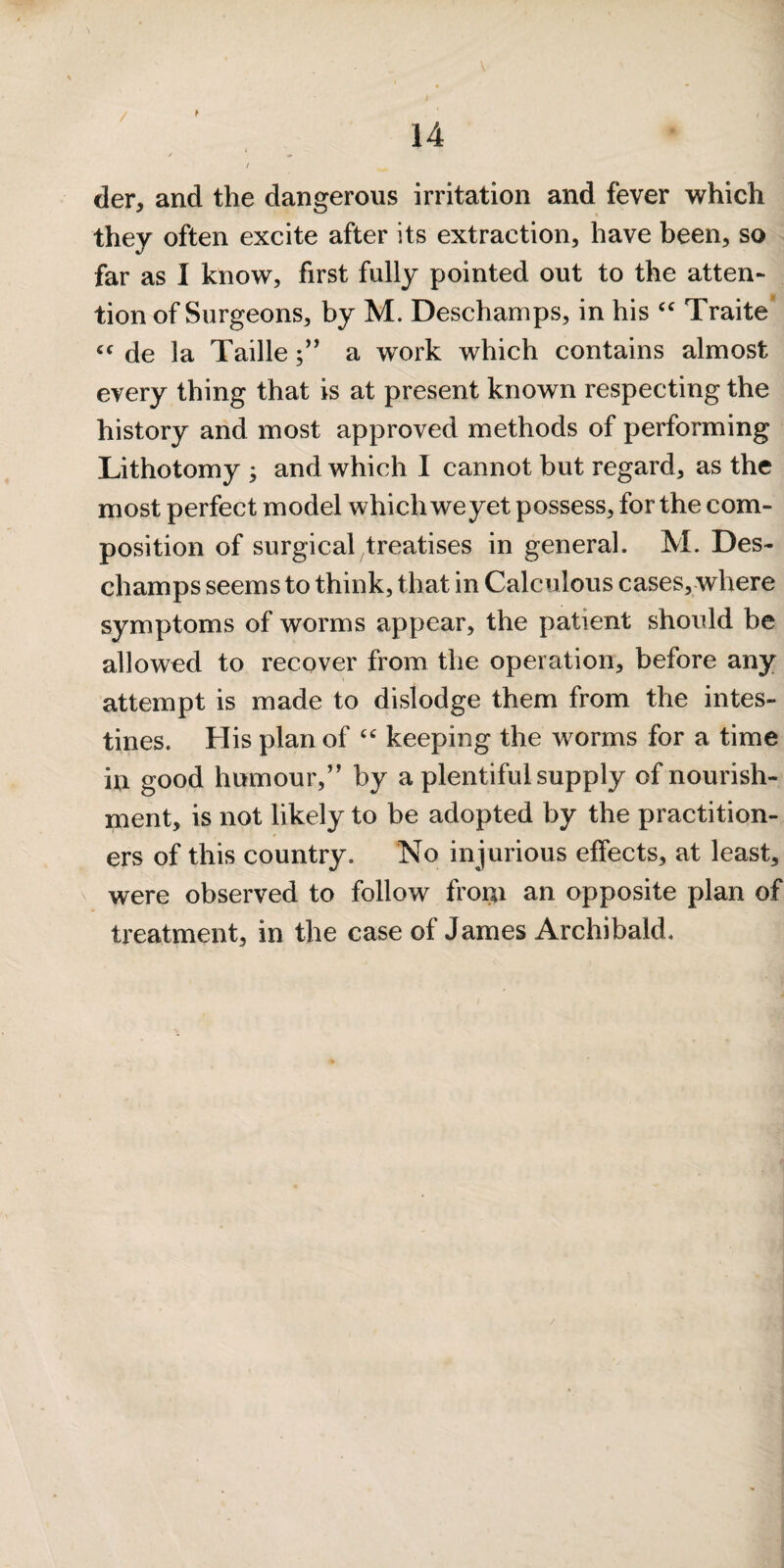 / der, and the dangerous irritation and fever which they often excite after its extraction, have been, so far as I know, first fully pointed out to the atten¬ tion of Surgeons, by M. Deschamps, in his Traite de la Taillea work which contains almost every thing that is at present known respecting the history and most approved methods of performing Lithotomy ; and which I cannot but regard, as the most perfect model which we yet possess, for the com¬ position of surgical treatises in general. M. Des¬ champs seems to think, that in Calculous cases, where symptoms of worms appear, the patient should be allowed to recover from the operation, before any attempt is made to dislodge them from the intes¬ tines. His plan of keeping the worms for a time in good humour,” by a plentiful supply of nourish¬ ment, is not likely to be adopted by the practition¬ ers of this country. No injurious effects, at least, were observed to follow froi^i an opposite plan of treatment, in the case of James Archibald.