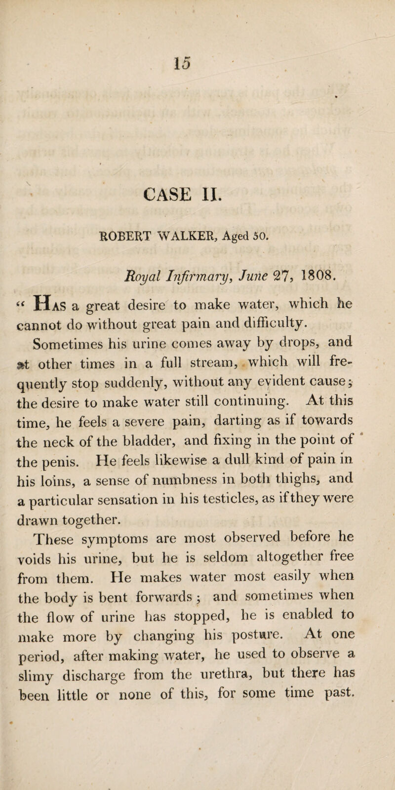 CASE II. ROBERT WALKER, Aged 50. Royal Infirmary, June 27? 1808. Has a great desire to make water, which he cannot do without great pain and difficulty. Sometimes his urine comes away by drops, and 9tt other times in a full stream, which will fre¬ quently stop suddenly, without any evident cause j the desire to make water still continuing. At this time, he feels a severe pain, darting as if towards the neck of the bladder, and fixing in the point of ‘ the penis. He feels likewise a dull kind of pain in his loins, a sense of numbness in both thighs, and a particular sensation in his testicles, as if they were drawn together. These symptoms are most observed before he voids his urine, but he is seldom altogether free from them. He makes water most easily when the body is bent forwards ; and sometimes when the flow of urine has stopped, he is enabled to make more by changing his postare. At one period, after making water, he used to observe a slimy discharge from the urethra, but there has been little or none of this, for some time past.