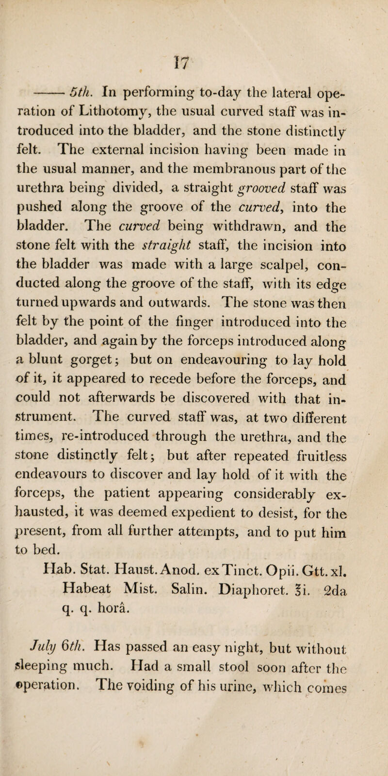 -Ijth. In performing to-day the lateral ope¬ ration of Lithotomy, the usual curved staff was in¬ troduced into the bladder, and the stone distinctly felt. The external incision having been made in the usual manner, and the membranous part of the urethra being divided, a straight grooved staff was pushed along the groove of the curved^ into the bladder. The curved being withdrawn, and the stone felt with the straight staff, the incision into the bladder was made with a large scalpel, con¬ ducted along the groove of the staff, with its edge turned upwards and outwards. The stone was then felt by the point of the finger introduced into the bladder, and again by the forceps introduced along a blunt gorget; but on endeavouring to lay hold of it, it appeared to recede before the forceps, and could not afterwards be discovered with that in¬ strument. The curved staff was, at two different times, re-introduced through the urethra, and the stone distinctly felt; but after repeated fruitless endeavours to discover and lay hold of it with the forceps, the patient appearing considerably ex¬ hausted, it was deemed expedient to desist, for the present, from all further attempts, and to put him to bed. Hab. Stat. Haust.Anod. exTinct. Opii.Gtt.xI. Habeat Mist. Salin. Diaphoret. 3i. £da q. q. hora. July Qth. Has passed an easy night, but without sleeping much. Had a small stool soon after the operation. The voiding of his urine, which comes