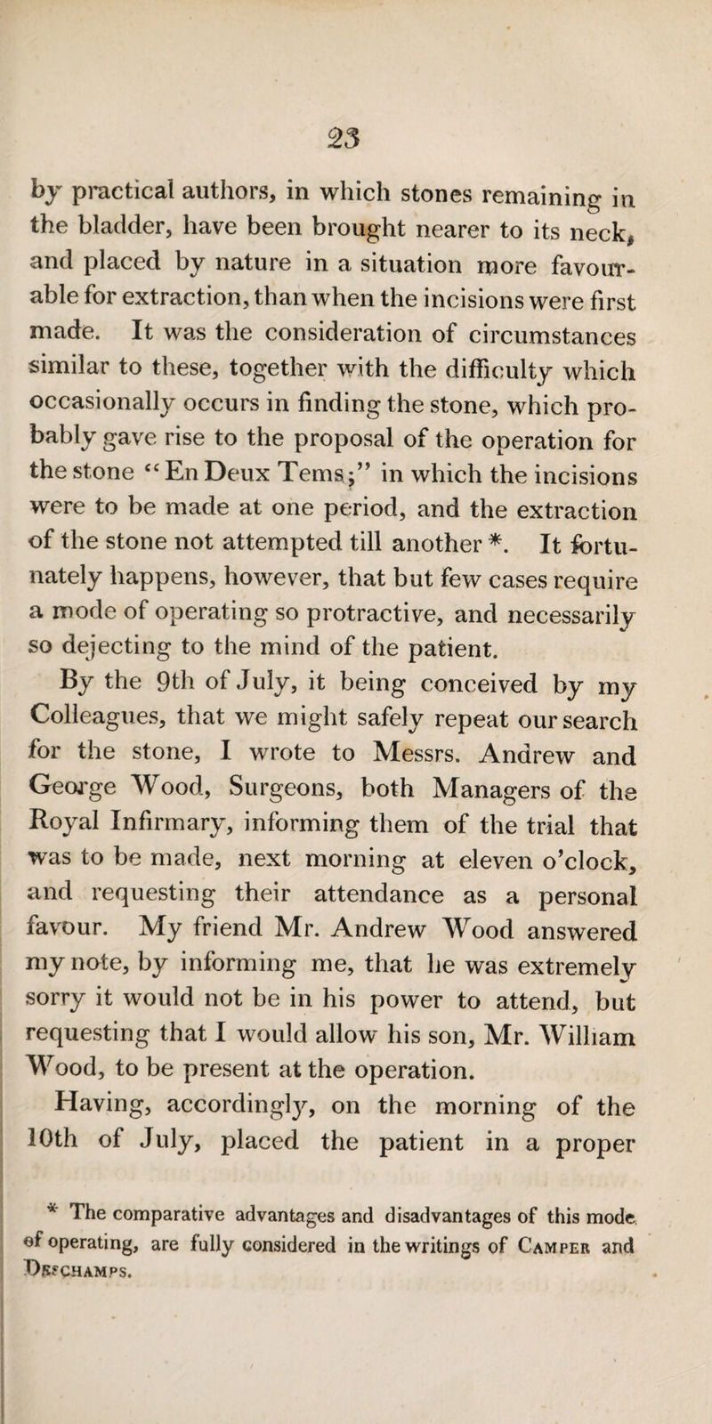 by practical authors, in which stones remaining in the bladder, have been brought nearer to its neck| and placed by nature in a situation more favour¬ able for extraction, than when the incisions were first made. It was the consideration of circumstances similar to these, together with the difficulty which occasionally occurs in finding the stone, which pro- bably gave rise to the proposal of the operation for the stone 'EnDeux Ternsin which the incisions were to be made at one period, and the extraction of the stone not attempted till another It fortu¬ nately happens, however, that but few cases require a mode of operating so protractive, and necessarily so dejecting to the mind of the patient. By the 9th of July, it being conceived by my Colleagues, that we might safely repeat our search for the stone, I wrote to Messrs. Andrew and George Wood, Surgeons, both Managers of the Royal Infirmary, informing them of the trial that was to be made, next morning at eleven o’clock, and requesting their attendance as a personal favour. My friend Mr. Andrew Wood answered my note, by informing me, that he was extremely sorry it would not be in his power to attend, but requesting that I would allow his son, Mr. William Wood, to be present at the operation. Having, according!}^, on the morning of the 10th of July, placed the patient in a proper * The comparative advantages and disadvantages of this mode ef operating, are fully considered in the writings of Camper and Dsf CHAMPS.