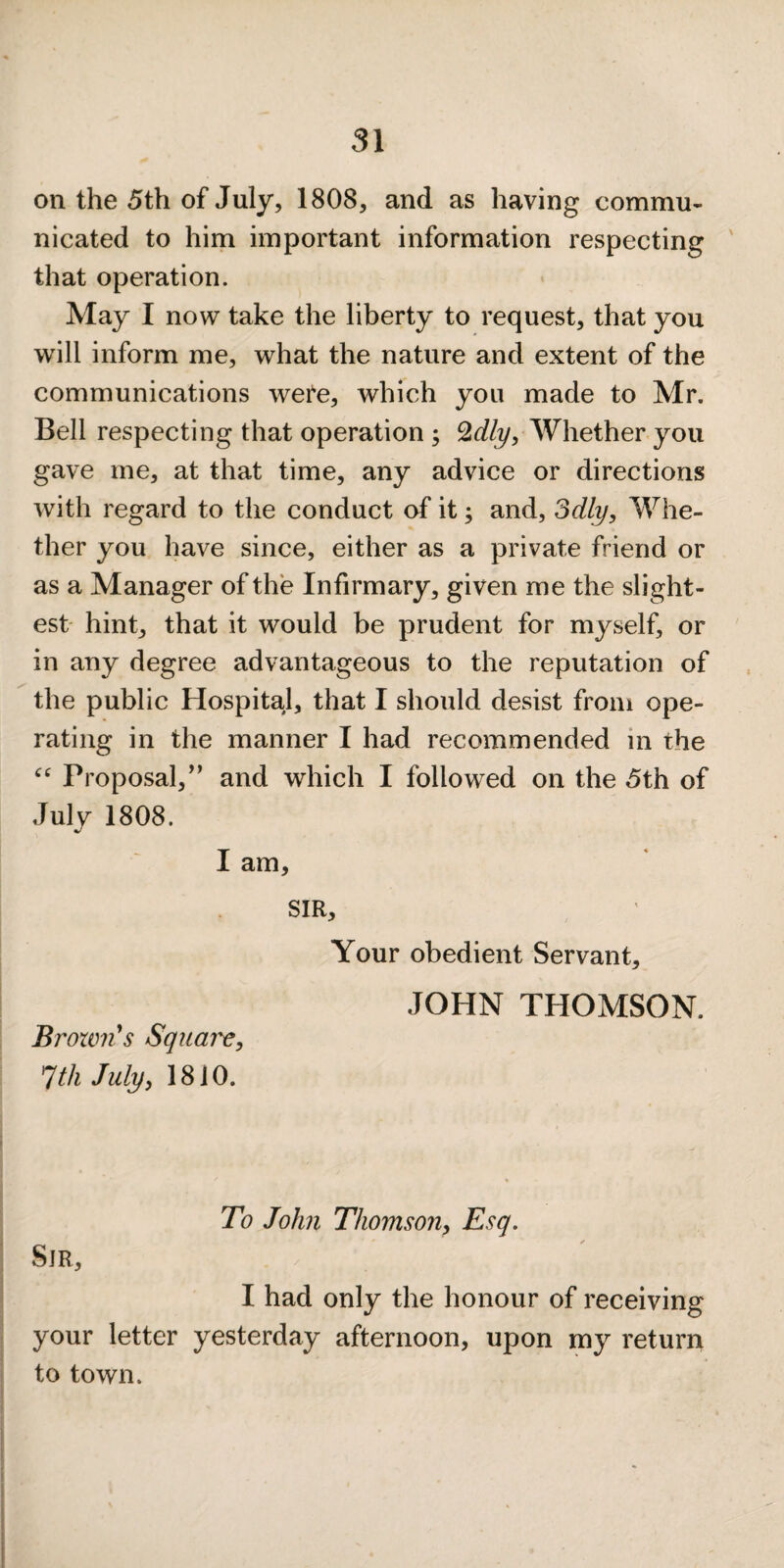 on the 5th of July, 1808, and as having commu¬ nicated to him important information respecting ' that operation. May I now take the liberty to request, that you will inform me, what the nature and extent of the communications wei^e, which you made to Mr. Bell respecting that operation ; ^dly. Whether you gave me, at that time, any advice or directions with regard to the conduct of it; and, Sdly, Whe¬ ther you have since, either as a private friend or as a Manager of the Infirmary, given me the slight¬ est hint, that it would be prudent for myself, or in any degree advantageous to the reputation of the public Hospital, that I should desist from ope¬ rating in the manner I had recommended in the Proposal,’’ and which I followed on the 5th of July 1808. I am, SIR, Your obedient Servant, JOHN THOMSON. Broxvn's Square, ^th July, 1810. To John Thomson, Esq. Sir, I had only the honour of receiving your letter yesterday afternoon, upon my return to town.