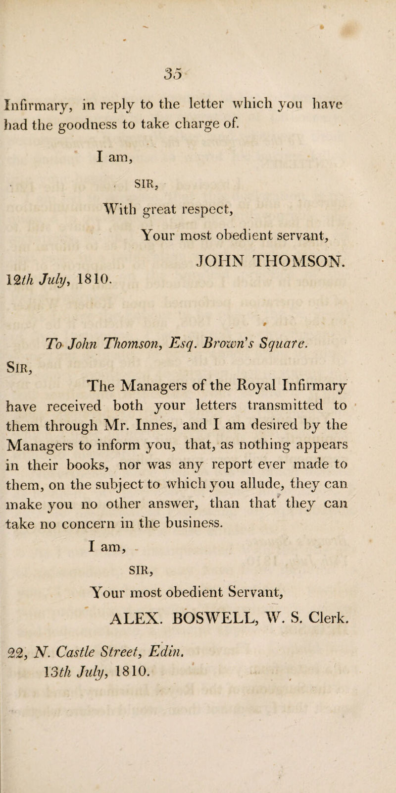 Infirmary, in reply to the letter which you have had the goodness to take charge of. I am, . SIR, With great respect. Your most obedient servant, JOHN THOMSON. I2th July^ 1810. To John Thomson, Esq. Brown's Square. Sir, The Managers of the Royal Infirmary have received both your letters transmitted to * them through Mr. Innes, and I am desired by the Managers to inform you, that, as nothing appears in their books, nor was any report ever made to them, on the subject to which you allude, they can make you no other answer, than that they can take no concern in the business. I am, - SIR, Your most obedient Servant, ALEX. BOSWELL, W. S. Clerk. 22, N. Castle Street, Edin. loth July, 1810.