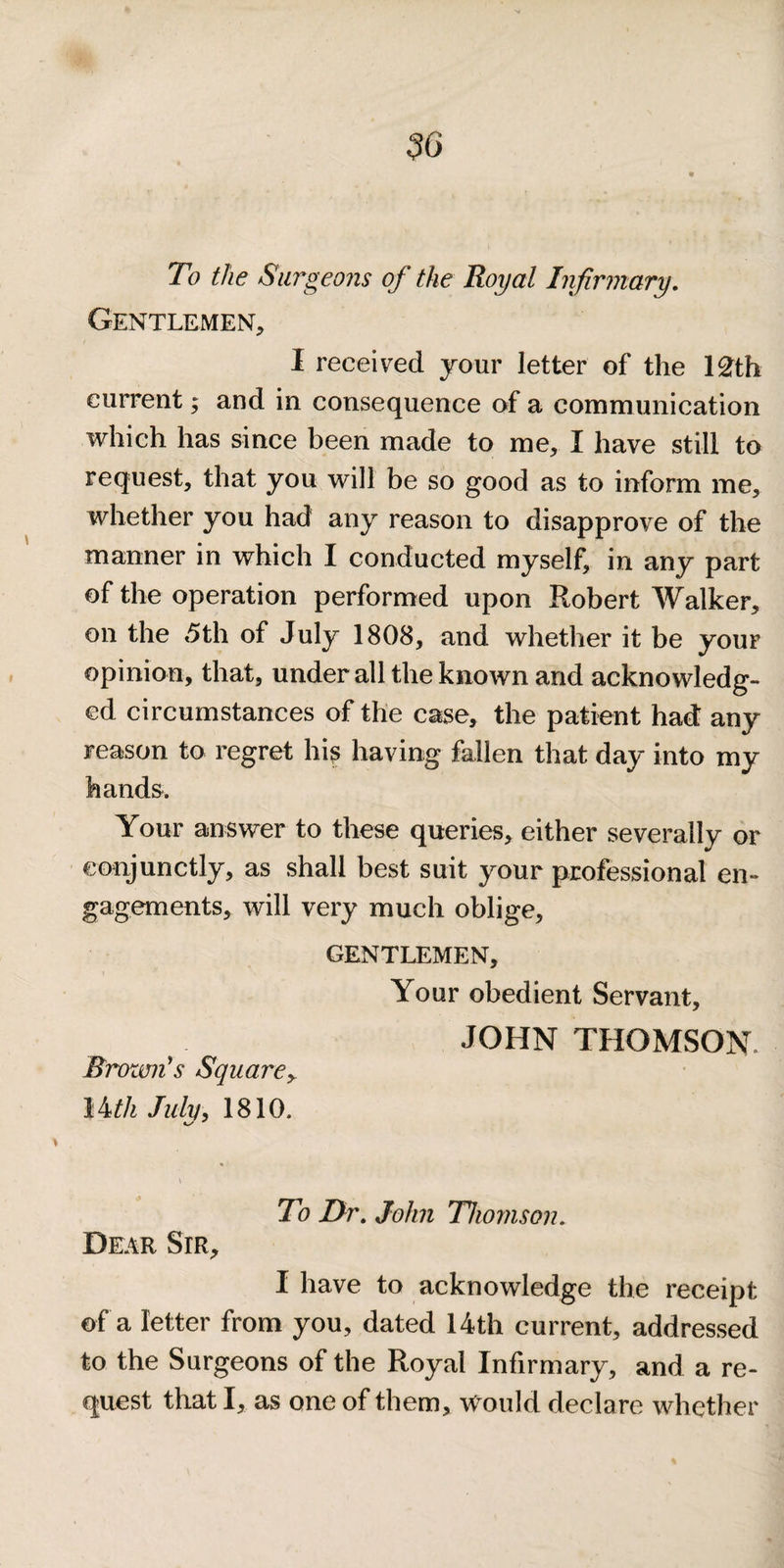 To the Surgeons of the Royal Infirmary, Gentlemen, I received your letter of the l£th current; and in consequence of a communication which has since been made to me, I have still to request, that you will be so good as to inform me, whether you had any reason to disapprove of the manner in which I conducted myself, in any part of the operation performed upon P^obert Walker, on the 5th of July 1808, and whether it be your opinion, that, under all the known and acknowledg¬ ed circumstances of the case, the patient had: any reason to regret hi^ having fallen that day into my hands. Your answer to these queries, either severally or eonjunctly, as shall best suit your professional en¬ gagements, will very much oblige, GENTLEMEN, Your obedient Servant, JOHN THOMSON. Brown's Square^ lh,th Juhi^ 1810. \ To Or. John Thomson. Dear Sir, I have to acknowledge the receipt of a letter from you, dated 14th current, addressed to the Surgeons of the Royal Infirmary, and a re¬ quest that I, as one of them, \Vould declare whether