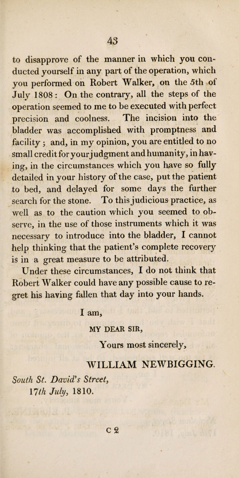 to disapprove of the manner in which you con¬ ducted yourself in any part of the operation, which you performed on Robert Walker, on the 5th of July 1808 : On the contrary, all the steps of the operation seemed to me to be executed with perfect precision and coolness. The incision into the bladder was accomplished with promptness and facility; and, in my opinion, you are entitled to no small credit for your judgment and humanity, in hav¬ ing, in the circumstances which you h^ive so fully detailed in your history of the case, put the patient to bed, and delayed for some days the further search for the stone. To this judicious practice, as well as to the caution which you seemed to ob¬ serve, in the use of those instruments which it was necessary to introduce into the bladder, I cannot help thinking that the patient’s complete recovery is in a great measure to be attributed. Under these circumstances, I do not think that Robert Walker could have any possible cause to re¬ gret his having fallen that day into your hands. I am, MY DEAR SIR, Yours most sincerely, WILLIAM NEWBIGGING. South St. David's Street^ nth July^ 1810. c 21