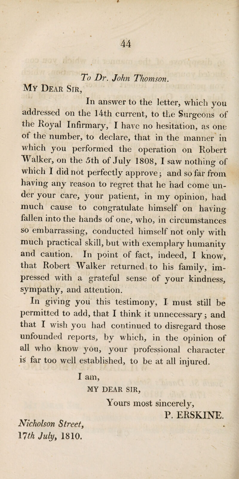 To Dr. John Thomson. My Dear Sir, In answer to the letter, which you addressed on the 14th current, to the Surgeons of the Royal Infirmary, I have no hesitation, as one of the number, to declare, that in the manner in which you performed the operation on Robert Walker, on the 5th of July 1808, I saw nothing of which 1 did not perfectly approve; and so far from having any reason to regret that he had come un¬ der your care, your patient, in my opinion, had much cause to congratulate himself on having fallen into the hands of one, who, in circumstances so embarrassing, conducted himself not only with much practical skill, but with exemplary humanity and caution. In point of fact, indeed, I know, that Robert Walker returned, to his family, im¬ pressed with a grateful sense of your kindness, sympathy, and attention. In giving you this testimony, 1 must still be permitted to add, that I think it unnecessary; and that I wish you had continued to disregard those unfounded reports, by which, in the opinion of all who know you, your professional character is far too well established, to be at all injured. I am, MY DEAR SIR, Yours most sincerely, P. ERSKINE. Nicholson Street, 17th July, 1810.