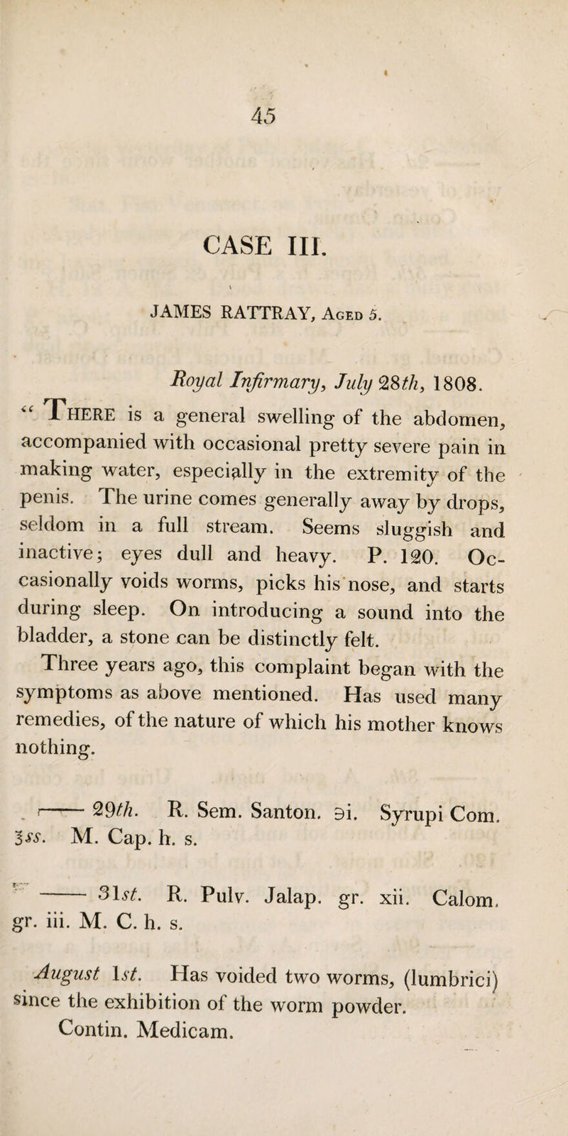 i 45 CASE III. \ JAMES RATTRAY, Aged 5. Royal Infirmary, July 28^/z, 1808. There is a general swelling of the abdomen, accompanied with occasional pretty severe pain in making water, especially in the extremity of the penis. The urine comes generally away by drops, seldom in a full stream. Seems sluggish and inactive; eyes dull and heavy. P. 12t0. Oc¬ casionally voids worms, picks his'nose, and starts during sleep. On introducing a sound into the bladder, a stone can be distinctly felt. Three years ago, this complaint began with the symptoms as above mentioned. Has used many remedies, of the nature of which his mother knows nothing. , i-^9th. R. Sem. Santon. 9i. Syrupi Com. Iss. M. Cap. h. s. - R. Pulv. Jalap, gr. xii. Calom. gr. hi. M. C. h. s. August \st. Has voided two worms, (lumbrici) since the exhibition of the worm powder. Contin. Medicam.