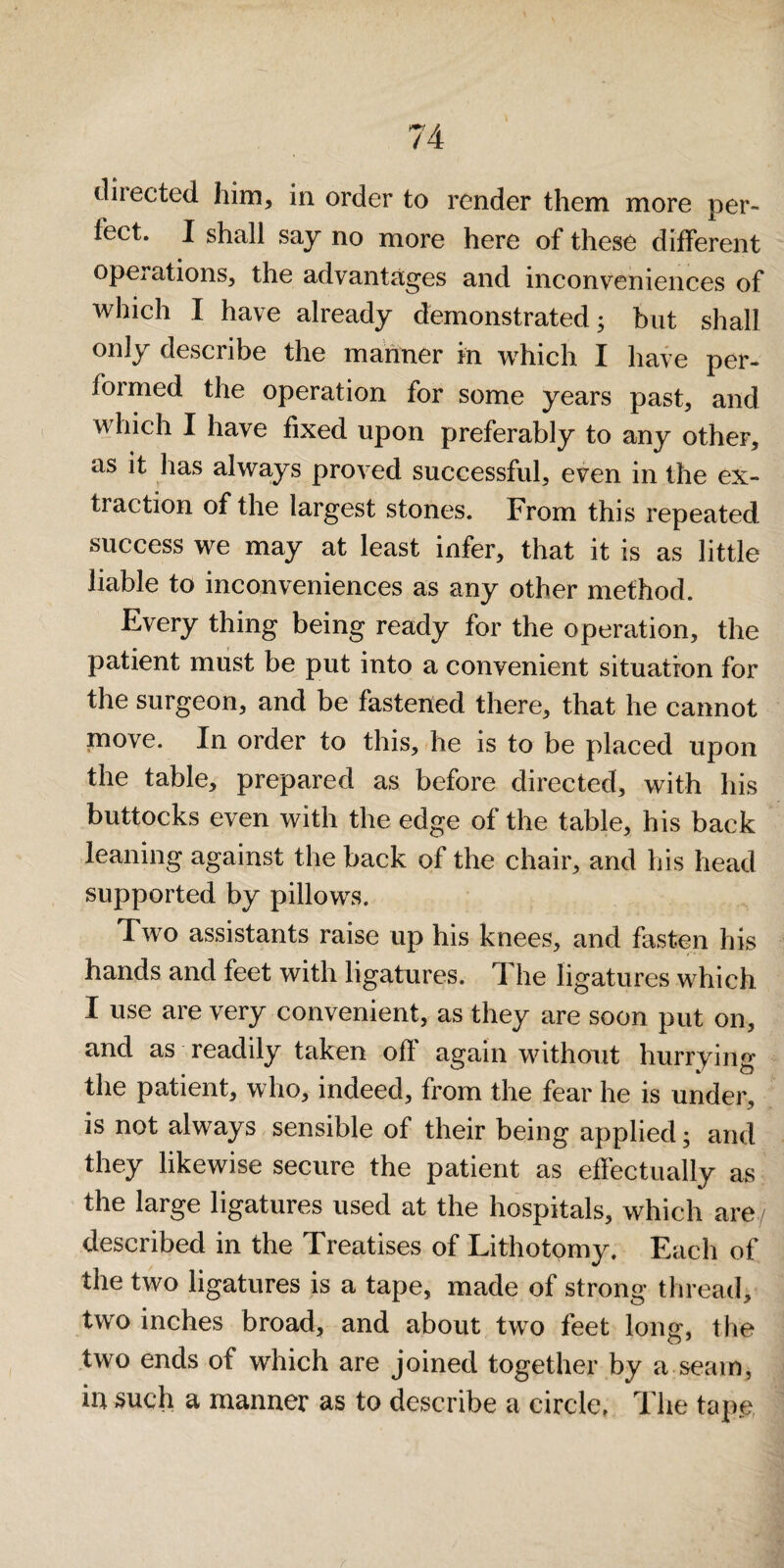 diiected him, in order to render them more per¬ fect. I shall say no more here of these different operations, the advantages and inconveniences of which I have already demonstrated; but shall only describe the manner in which I have per¬ formed the operation for some years past, and which I have fixed upon preferably to any other, as it has always proved successful, even in the ex¬ traction of the largest stones. From this repeated success we may at least infer, that it is as little liable to inconveniences as any other method. Every thing being ready for the operation, the patient miist be put into a convenient situation for the surgeon, and be fastened there, that he cannot move. In order to this, he is to be placed upon the table, prepared as before directed, with his buttocks even with the edge of the table, his back leaning against the back of the chair, and his head supported by pillows. Two assistants raise up his knees, and fasten his hands and feet with ligatures. The ligatures which I use are very convenient, as they are soon put on, and as readily taken off again without hurrying the patient, who, indeed, from the fear he is under, is not always sensible of their being applied; and they likewise secure the patient as effectually as the large ligatures used at the hospitals, which are described in the Treatises of Lithotomy. Each of the two ligatures is a tape, made of strong thread, two inches broad, and about two feet long, the two ends of which are joined together by a.seam, in such a manner as to describe a circle, The tape,