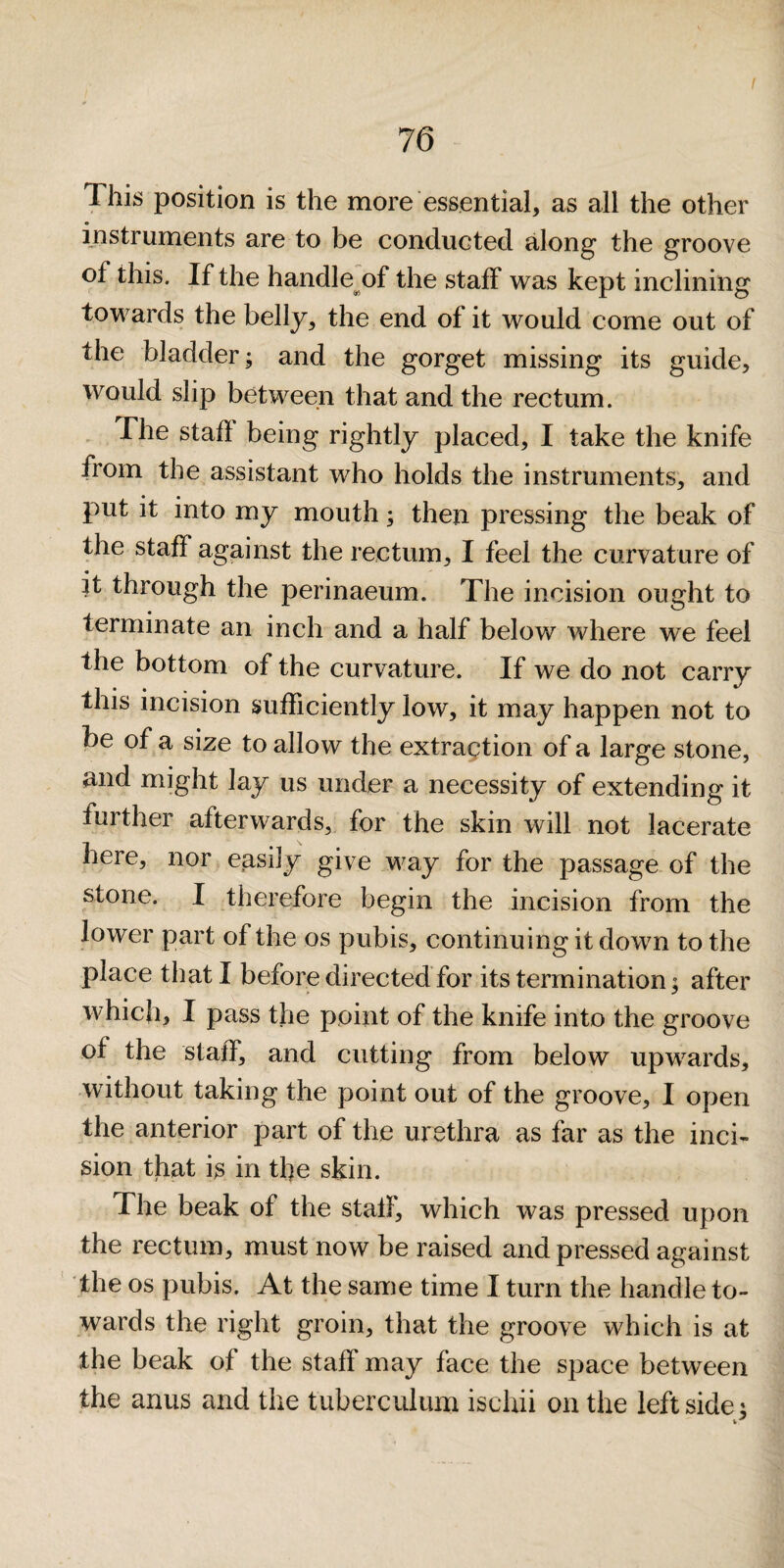 This position is the more essential, as all the other instruments are to be conducted along' the groove of this. If the handle^of the staff was kept inclining towards the belly, the end of it would come out of the bladder; and the gorget missing its guide, would slip between that and the rectum. . The staff being rightly placed, I take the knife from the assistant who holds the instruments, and put it into my mouth; then pressing the beak of the staff against the rectum, I feel the curvature of it through the perinaeum. The incision ought to terminate an inch and a half belov/ where we feel the bottom of the curvature. If we do not carry this incision sufficiently low, it may happen not to be of a size to allow the extragtion of a large stone, and might lay us under a necessity of extending it further afterwards, for the skin will not lacerate here, nor easily give way for the passage of the stone. I therefore begin the incision from the lower part of the os pubis, continuing it down to the place that I before directed for its termination^ after which, I pass the point of the knife into the groove of the staff, and cutting from below upwards, without taking the point out of the groove, I open the anterior part of the urethra as far as the inci¬ sion that is in tbe skin. The beak of the stall, which was pressed upon the rectum, must now be raised and pressed against the os pubis. At the same time I turn the handle to¬ wards the right groin, that the groove which is at the beak of the staff may face the space between the anus and the tuberculum ischii on the left side;