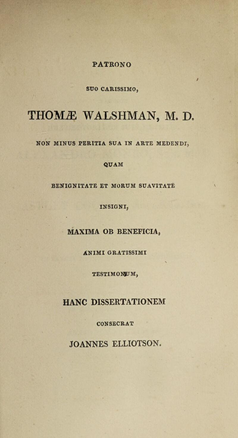 PATRONO SUO CARISSIMO, THOMiE WALSHMAN, M* D. NON MINUS PERITIA SUA IN ARTE MEDENDI, QUAM BENIGNITATE ET MORUM SUAVITATE INSIGNI, MAXIMA OB BENEFICIA, ANIMI GRATISSIMI TESTIMONJDM, HANC DISSERTATIONEM CONSECRAT