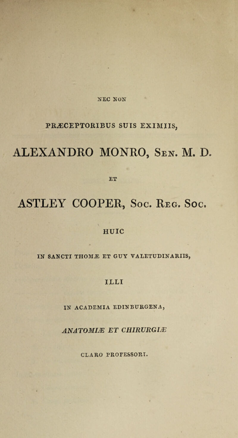 PRAECEPTORIBUS SUIS EXIMIIS, ALEXANDRO MONRO, Sen. M. D. ASTLEY ET COOPER, Soc. Reg. Soc. HUIC * ** IN SANCTI THOMJE ET GUY VALETUDINARIIS, ILLI IN ACADEMIA EDINBURGENA, ANATOMIJE ET CHIRURGI/E CLARO PROFESSORI.