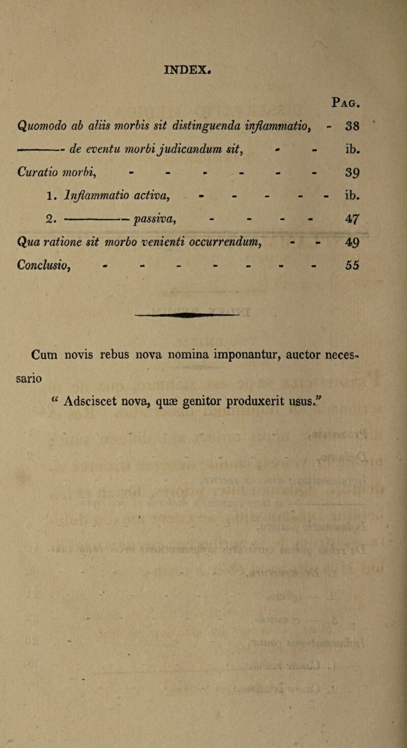 INDEX. Pag. Quomodo ab aliis morbis sit distinguenda inflammatio, - 38 -de eventu morbi judicandum sit, - - ib. Curatio morbi, - - - - - 39 1. Inflammatio activa, - - * ib. 2. -passiva, - - 47 Qwa ratione sit morbo venienti occurrendum, - - 49 Conclusio, - - - - .- -55 Cum novis rebus nova nomina imponantur, auctor neces» sario “ Adsciscet nova, qua* genitor produxerit usus/'