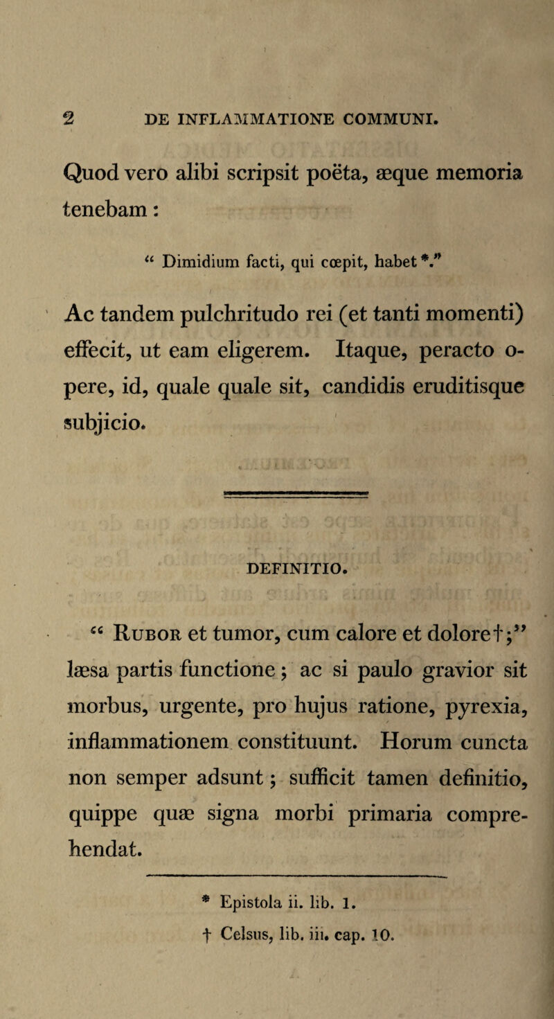 Quod vero alibi scripsit poeta, aeque memoria tenebam: “ Dimidium facti, qui coepit, habet V’ Ac tandem pulchritudo rei (et tanti momenti) effecit, ut eam eligerem. Itaque, peracto o- pere, id, quale quale sit, candidis eruditisque subjicio. DEFINITIO. cc Rubor et tumor, cum calore et doloret;” laesa partis functione; ac si paulo gravior sit morbus, urgente, pro hujus ratione, pyrexia, inflammationem constituunt. Horum cuncta non semper adsunt; sufficit tamen definitio, quippe quae signa morbi primaria compre¬ hendat. * Epistola ii. lib. 1. t Celsus, lib. iiu cap. 10.