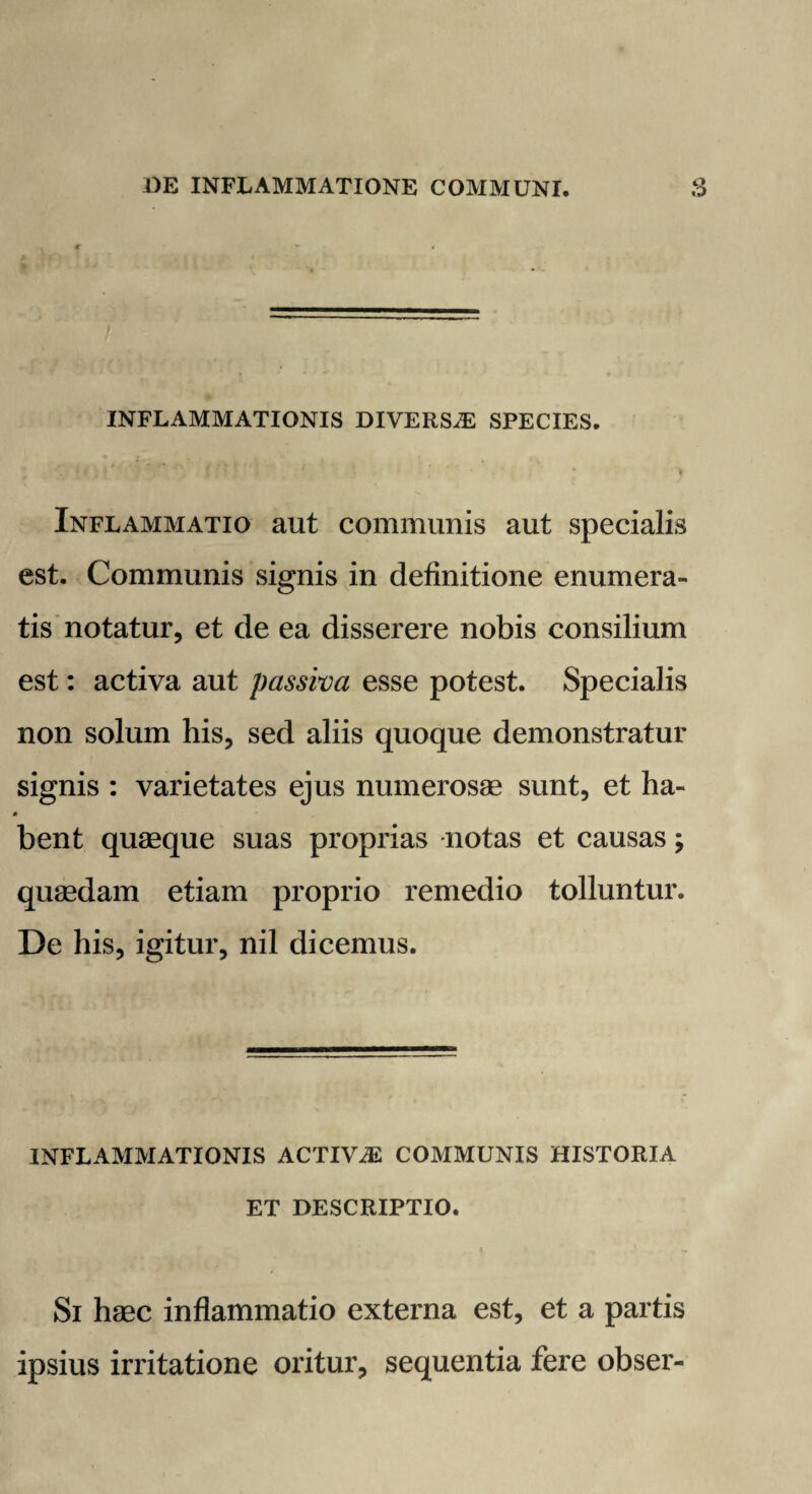 INFLAMMATIONIS DIVERSiE SPECIES. Inflammatio aut communis aut specialis est. Communis signis in definitione enumera¬ tis notatur, et de ea disserere nobis consilium est: activa aut passiva esse potest. Specialis non solum his, sed aliis quoque demonstratur signis : varietates ejus numerosae sunt, et ha¬ bent quaeque suas proprias notas et causas; quaedam etiam proprio remedio tolluntur. De his, igitur, nil dicemus. INFLAMMATIONIS ACTIViE COMMUNIS HISTORIA ET DESCRIPTIO. Si haec inflammatio externa est, et a partis ipsius irritatione oritur, sequentia fere obser-