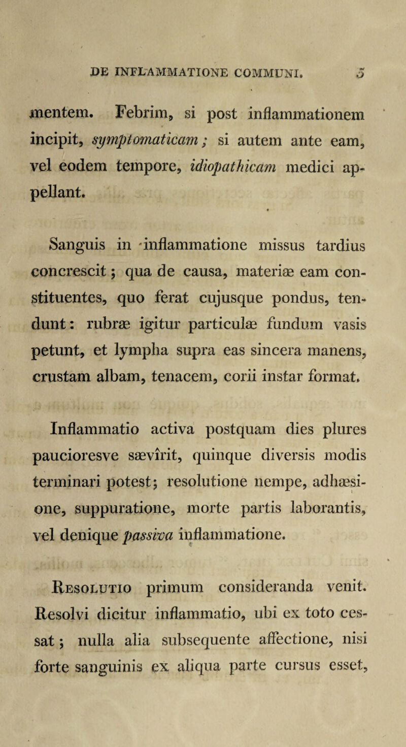 mentem. Febrim, si post inflammationem incipit, symptomaticam; si autem ante eam, vel eodem tempore, idiopathicam medici ap¬ pellant. Sanguis in inflammatione missus tardius concrescit; qua de causa, materiae eam con¬ stituentes, quo ferat cujusque pondus, ten¬ dunt: rubrae igitur particulae fundum vasis petunt, et lympha supra eas sincera manens, crustam albam, tenacem, corii instar format. Inflammatio activa postquam dies plures paucioresve saevirit, quinque diversis modis terminari potest; resolutione nempe, adhaesi¬ one, suppuratione, morte partis laborantis, vel denique passiva inflammatione. Resolutio primum consideranda venit. Resolvi dicitur inflammatio, ubi ex toto ces¬ sat ; nulla alia subsequente affectione, nisi forte sanguinis ex aliqua parte cursus esset,