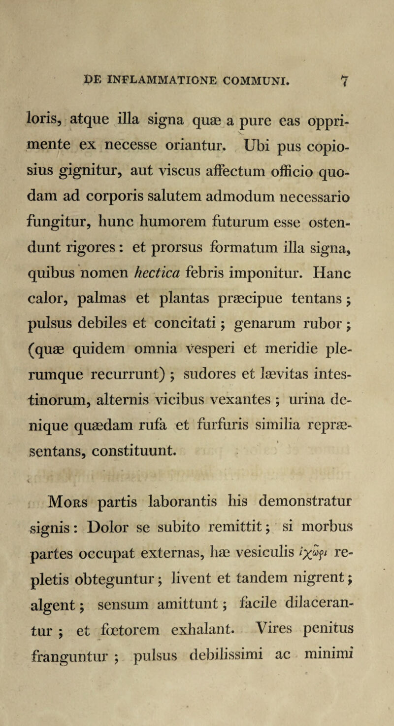 loris, atque illa signa quae a pure eas oppri¬ mente ex necesse oriantur. Ubi pus copio¬ sius gignitur, aut viscus affectum officio quo¬ dam ad corporis salutem admodum necessario fungitur, hunc humorem futurum esse osten¬ dunt rigores : et prorsus formatum illa signa, quibus nomen hectica febris imponitur. Hanc calor, palmas et plantas praecipue tentans; pulsus debiles et concitati; genarum rubor; (quae quidem omnia vesperi et meridie ple¬ rumque recurrunt) ; sudores et laevitas intes¬ tinorum, alternis vicibus vexantes ; urina de¬ nique quaedam rufa et furfuris similia reprae- i sentans, constituunt. Mors partis laborantis his demonstratur signis: Dolor se subito remittit; si morbus partes occupat externas, hae vesiculis re¬ pletis obteguntur; livent et tandem nigrent; algent; sensum amittunt; facile dilaceran¬ tur ; et foetorem exhalant. Vires penitus franguntur ; pulsus debilissimi ac minimi