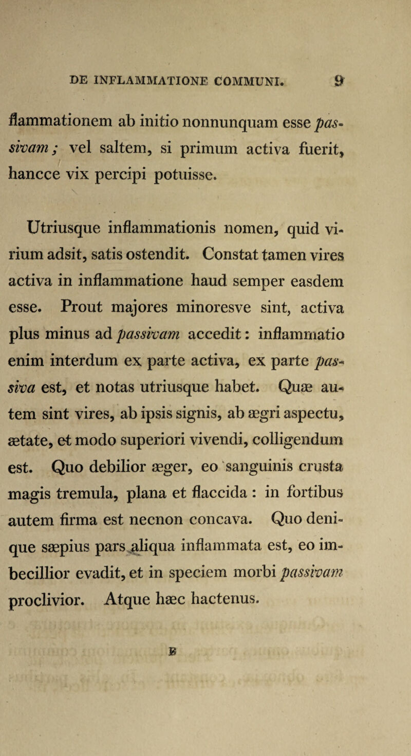 flammationem ab initio nonnunquam esse pas¬ sivam ; vel saltem, si primum activa fuerit, hancce vix percipi potuisse. Utriusque inflammationis nomen, quid vi¬ rium adsit, satis ostendit. Constat tamen vires activa in inflammatione haud semper easdem esse. Prout majores minoresve sint, activa plus minus ad passivam accedit: inflammatio enim interdum ex parte activa, ex parte pas¬ siva est, et notas utriusque habet. Quae au¬ tem sint vires, ab ipsis signis, ab aegri aspectu, aetate, et modo superiori vivendi, colligendum est. Quo debilior aeger, eo sanguinis crusta magis tremula, plana et flaccida : in fortibus autem firma est necnon concava. Quo deni¬ que saepius pars aliqua inflammata est, eo im¬ becillior evadit, et in speciem morbi passivam proclivior. Atque haec hactenus. B