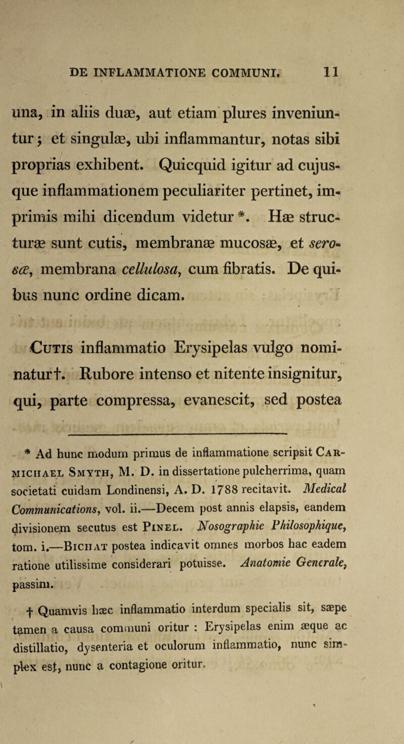 una, in aliis duae, aut etiam plures inveniun¬ tur ; et singulae, ubi inflammantur, notas sibi proprias exhibent. Quicquid igitur ad cujus- que inflammationem peculiariter pertinet, im¬ primis mihi dicendum videtur *. Hae struc¬ turae sunt cutis, membranae mucosae, et sero- 6'ce, membrana cellulosa, cum fibratis. De qui¬ bus nunc ordine dicam. J ff J * tji s . ' * . .• * * Cutis inflammatio Erysipelas vulgo nomi¬ natur t. Rubore intenso et nitente insignitur, qui, parte compressa, evanescit, sed postea * Ad hunc modum primus de inflammatione scripsit Car- miciiael Smyth, M. D. in dissertatione pulcherrima, quam societati cuidam Londinensi, A. D. 1788 recitavit. Medical Communications, vol. ii.—Decem post annis elapsis, eandem divisionem secutus est Pinel. Nosographie Philosophique, tom. i.—Bichat postea indicavit omnes morbos hac eadem ratione utilissime considerari potuisse. Anatomie Generale, passim. t Quamvis haec inflammatio interdum specialis sit, saepe tamen a causa communi oritur i Erysipelas enim aeque ac distillatio, dysenteria et oculorum inflammatio, nunc sim¬ plex est, nunc a contagione oritur.