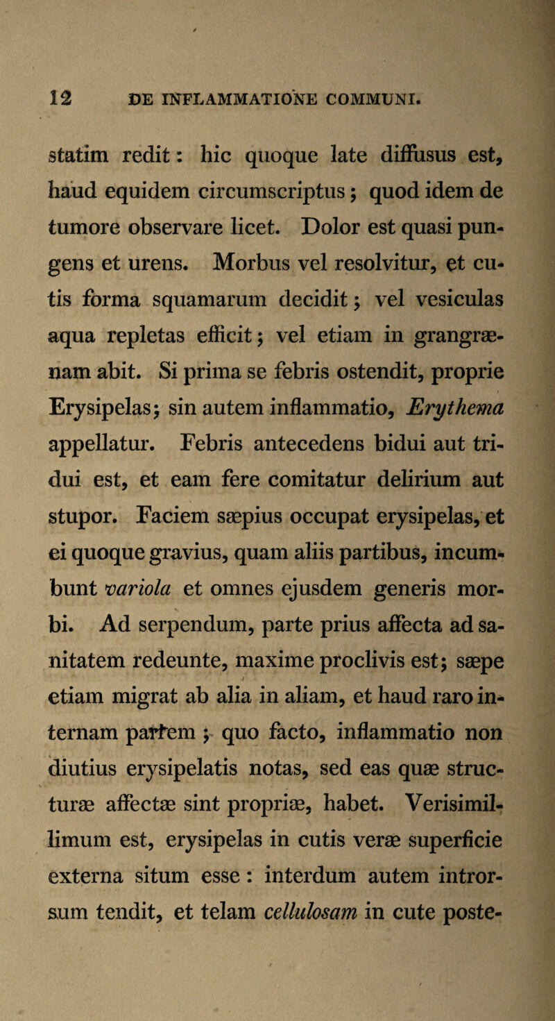 statim redit: hic quoque late diffusus est, haud equidem circumscriptus; quod idem de tumore observare licet. Dolor est quasi pun¬ gens et urens. Morbus vel resolvitur, et cu¬ tis forma squamarum decidit; vel vesiculas aqua repletas efficit; vel etiam in grangrae- nam abit. Si prima se febris ostendit, proprie Erysipelas; sin autem inflammatio. Erythema appellatur. Febris antecedens bidui aut tri¬ dui est, et eam fere comitatur delirium aut stupor. Faciem saepius occupat erysipelas, et ei quoque gravius, quam aliis partibus, incum¬ bunt variola et omnes ejusdem generis mor¬ bi. Ad serpendum, parte prius affecta ad sa¬ nitatem redeunte, maxime proclivis est; saepe i etiam migrat ab alia in aliam, et haud raro in¬ ternam parfem ; quo facto, inflammatio non diutius erysipelatis notas, sed eas quae struc¬ turae affectae sint propriae, habet. Verisimil- limum est, erysipelas in cutis verae superficie externa situm esse: interdum autem intror¬ sum tendit, et telam cellulosam in cute poste-