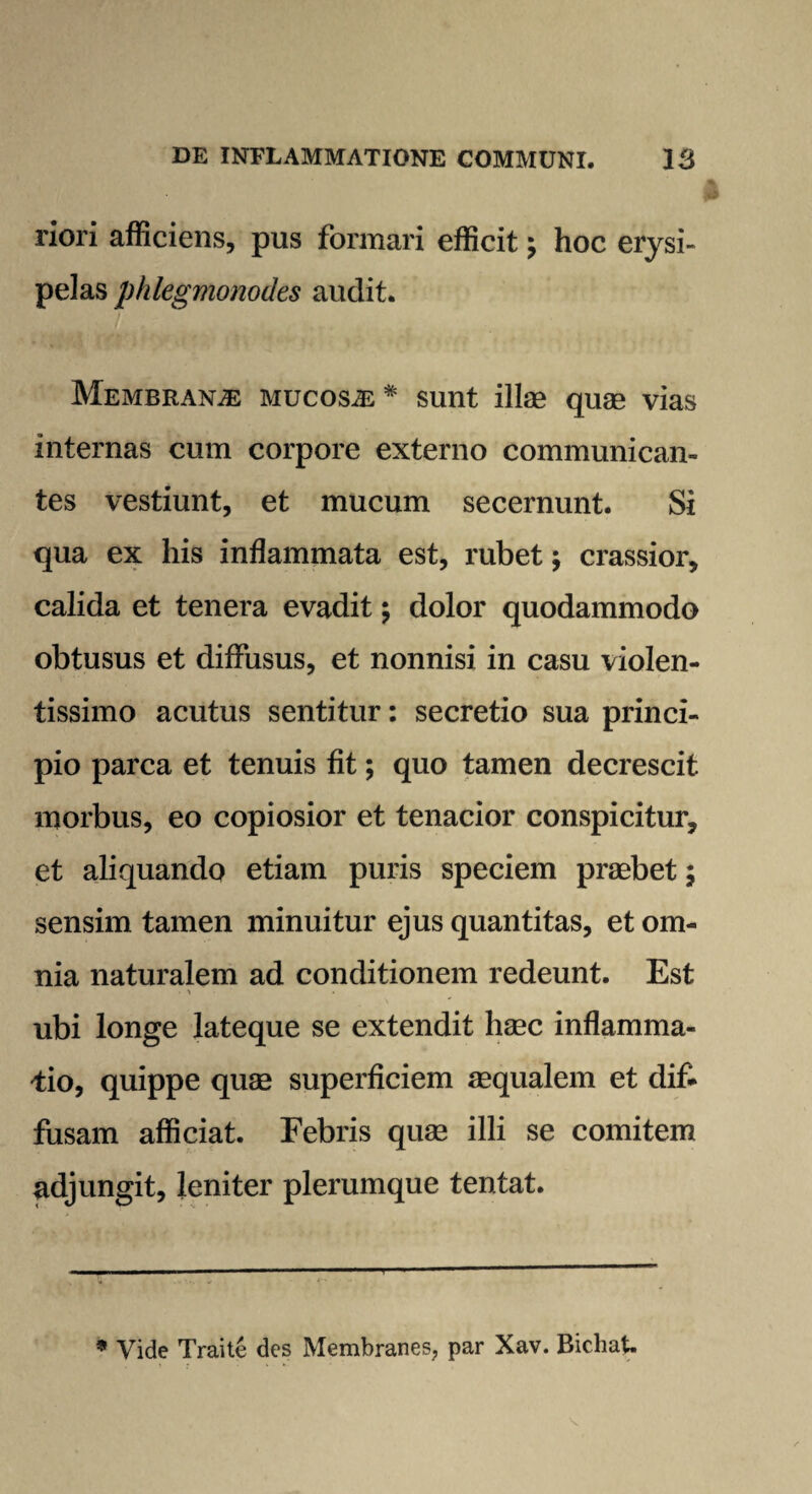 riori afficiens, pus formari efficit ; hoc erysi¬ pelas phlegmonodes audit. Membranae mucosae* sunt illae quae vias internas cum corpore externo communican¬ tes vestiunt, et mucum secernunt. Si qua ex his inflammata est, rubet j crassior, calida et tenera evadit; dolor quodammodo obtusus et diffusus, et nonnisi in casu violen¬ tissimo acutus sentitur: secretio sua princi¬ pio parca et tenuis fit; quo tamen decrescit morbus, eo copiosior et tenacior conspicitur, et aliquando etiam puris speciem praebet; sensim tamen minuitur ejus quantitas, et om¬ nia naturalem ad conditionem redeunt. Est ubi longe lateque se extendit haec inflamma¬ tio, quippe quae superficiem aequalem et dif¬ fusam afficiat. Febris quae illi se comitem adjungit, leniter plerumque tentat. * Vide Traite des Membranes, par Xav. Bichat.